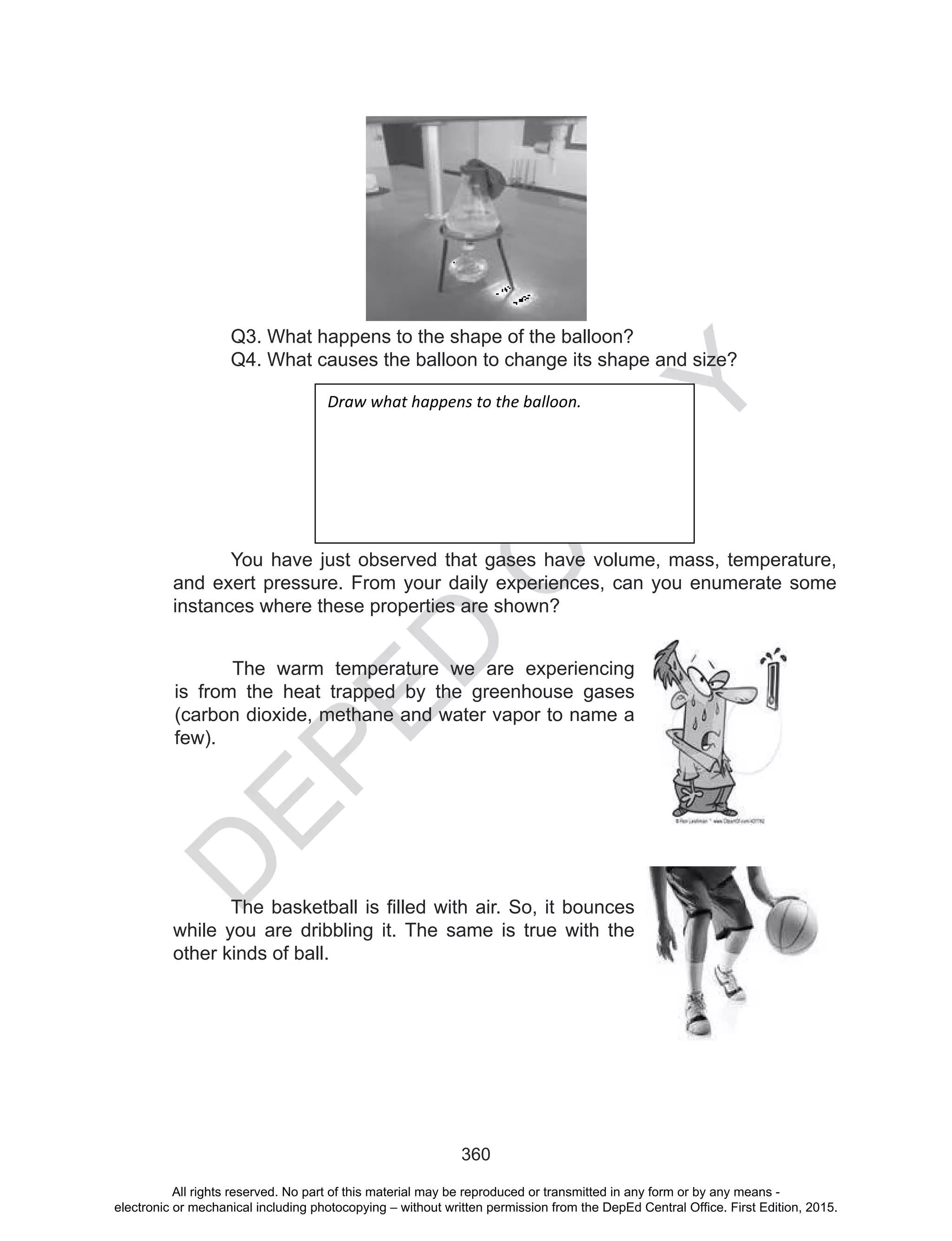 D
EPED
C
O
PY
360
Q3. What happens to the shape of the balloon?
Q4. What causes the balloon to change its shape and size?
Draw what happens to the balloon.
You have just observed that gases have volume, mass, temperature,
and exert pressure. From your daily experiences, can you enumerate some
instances where these properties are shown?
The warm temperature we are experiencing
is from the heat trapped by the greenhouse gases
(carbon dioxide, methane and water vapor to name a
few).
The	basketball	is	filled	with	air.	So,	it	bounces	
while you are dribbling it. The same is true with the
other kinds of ball.
All rights reserved. No part of this material may be reproduced or transmitted in any form or by any means -
electronic or mechanical including photocopying – without written permission from the DepEd Central Office. First Edition, 2015.
 