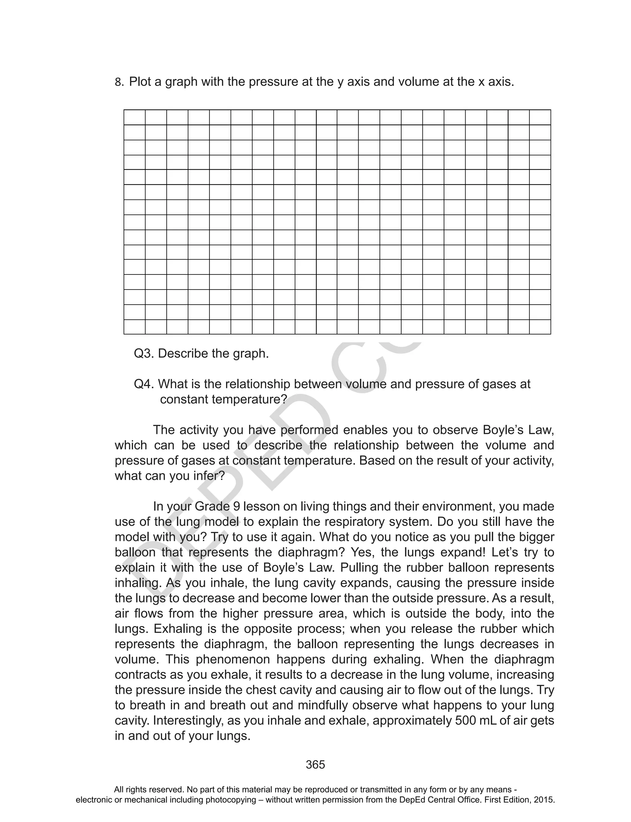 D
EPED
C
O
PY
365
8. Plot a graph with the pressure at the y axis and volume at the x axis.
Q3. Describe the graph.
Q4. What is the relationship between volume and pressure of gases at
constant temperature?
The activity you have performed enables you to observe Boyle’s Law,
which can be used to describe the relationship between the volume and
pressure of gases at constant temperature. Based on the result of your activity,
what can you infer?
In your Grade 9 lesson on living things and their environment, you made
use of the lung model to explain the respiratory system. Do you still have the
model with you? Try to use it again. What do you notice as you pull the bigger
balloon that represents the diaphragm? Yes, the lungs expand! Let’s try to
explain it with the use of Boyle’s Law. Pulling the rubber balloon represents
inhaling. As you inhale, the lung cavity expands, causing the pressure inside
the lungs to decrease and become lower than the outside pressure. As a result,
air	flows	from	the	higher	pressure	area,	which	is	outside	the	body,	into	the
lungs. Exhaling is the opposite process; when you release the rubber which
represents the diaphragm, the balloon representing the lungs decreases in
volume. This phenomenon happens during exhaling. When the diaphragm
contracts as you exhale, it results to a decrease in the lung volume, increasing
the	pressure	inside	the	chest	cavity	and	causing	air	to	flow	out	of	the	lungs.	Try	
to breath in and breath out and mindfully observe what happens to your lung
cavity. Interestingly, as you inhale and exhale, approximately 500 mL of air gets
in and out of your lungs.
All rights reserved. No part of this material may be reproduced or transmitted in any form or by any means -
electronic or mechanical including photocopying – without written permission from the DepEd Central Office. First Edition, 2015.
 
