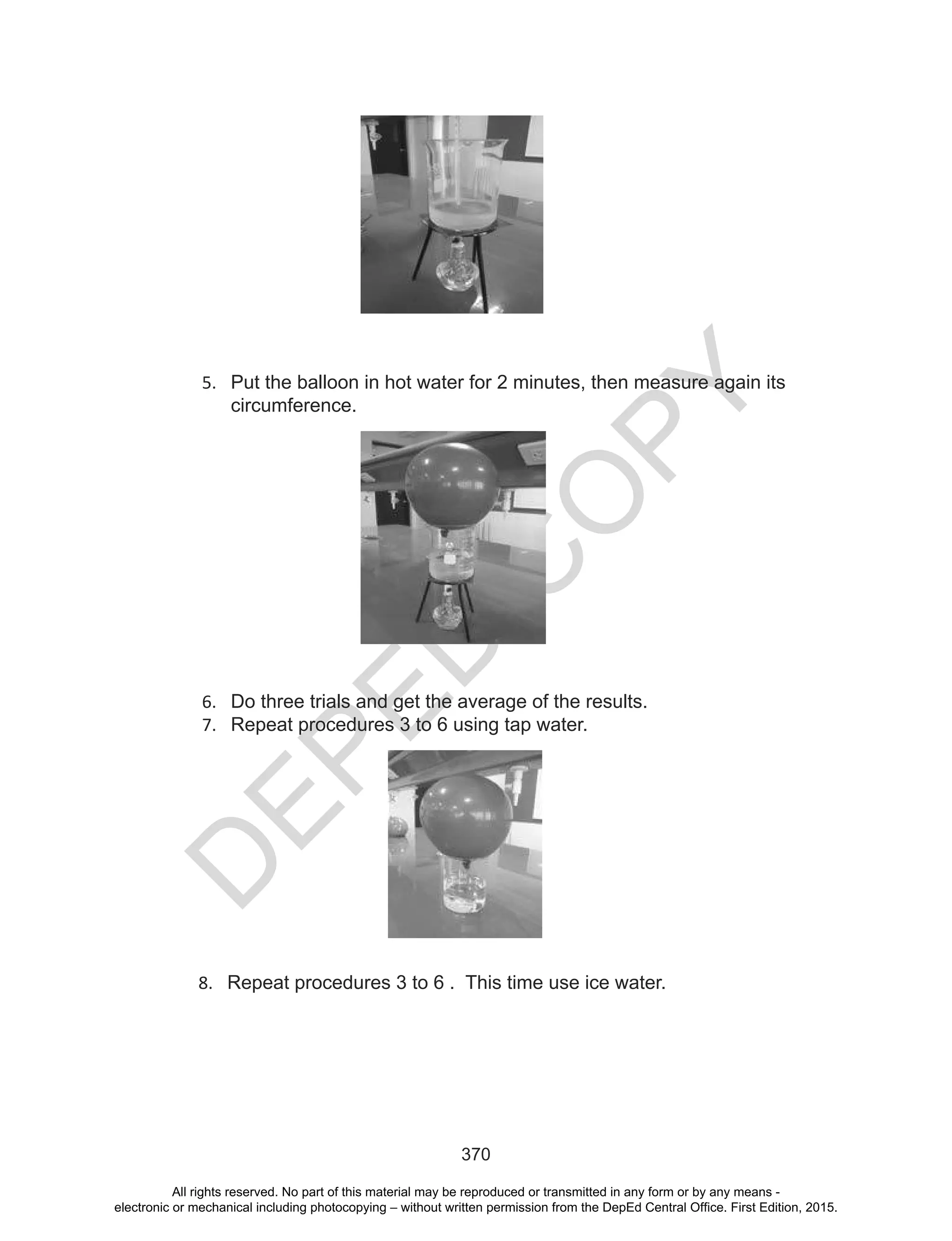 D
EPED
C
O
PY
370
5. Put the balloon in hot water for 2 minutes, then measure again its
circumference.
6. Do three trials and get the average of the results.
7. Repeat procedures 3 to 6 using tap water.
8. Repeat procedures 3 to 6 . This time use ice water.
All rights reserved. No part of this material may be reproduced or transmitted in any form or by any means -
electronic or mechanical including photocopying – without written permission from the DepEd Central Office. First Edition, 2015.
 