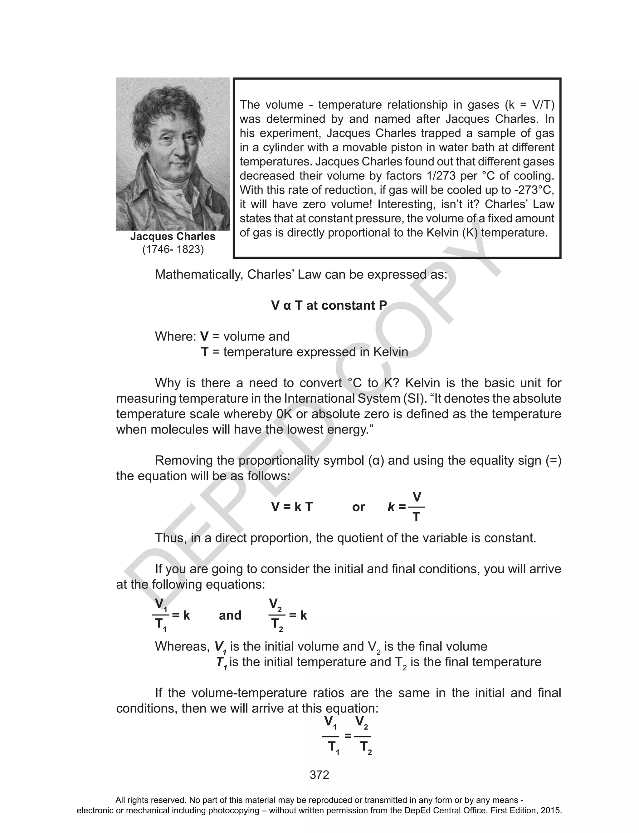 D
EPED
C
O
PY
372
Mathematically, Charles’ Law can be expressed as:
V α T at constant P
Where: V = volume and
T = temperature expressed in Kelvin
Why is there a need to convert °C to K? Kelvin is the basic unit for
measuring temperature in the International System (SI). “It denotes the absolute
temperature	scale	whereby	0K	or	absolute	zero	is	defined	as	the	temperature	
when molecules will have the lowest energy.”
Removing	the	proportionality	symbol	(α)	and	using	the	equality	sign	(=)	
the equation will be as follows:
V = k T or k =
V
T
Thus, in a direct proportion, the quotient of the variable is constant.
If	you	are	going	to	consider	the	initial	and	final	conditions,	you	will	arrive	
at the following equations:
V1
= k and
V2
= k
T1
T2
Whereas, V1
is the initial volume and V2
	is	the	final	volume
T1
is the initial temperature and T2
	is	the	final	temperature
If	 the	 volume-temperature	 ratios	 are	 the	 same	 in	 the	 initial	 and	 final	
conditions, then we will arrive at this equation:
The volume - temperature relationship in gases (k = V/T)
was	 determined	 by	 and	 named	 after	 Jacques	 Charles.	 In	
his	experiment,	Jacques	Charles	trapped	a	sample	of	gas	
in a cylinder with a movable piston in water bath at different
temperatures.	Jacques	Charles	found	out	that	different	gases	
decreased their volume by factors 1/273 per °C of cooling.
With this rate of reduction, if gas will be cooled up to -273°C,
it will have zero volume! Interesting, isn’t it? Charles’ Law
states	that	at	constant	pressure,	the	volume	of	a	fixed	amount	
of gas is directly proportional to the Kelvin (K) temperature.Jacques Charles
(1746- 1823)
V1
=
V2
T1
T2
All rights reserved. No part of this material may be reproduced or transmitted in any form or by any means -
electronic or mechanical including photocopying – without written permission from the DepEd Central Office. First Edition, 2015.
 