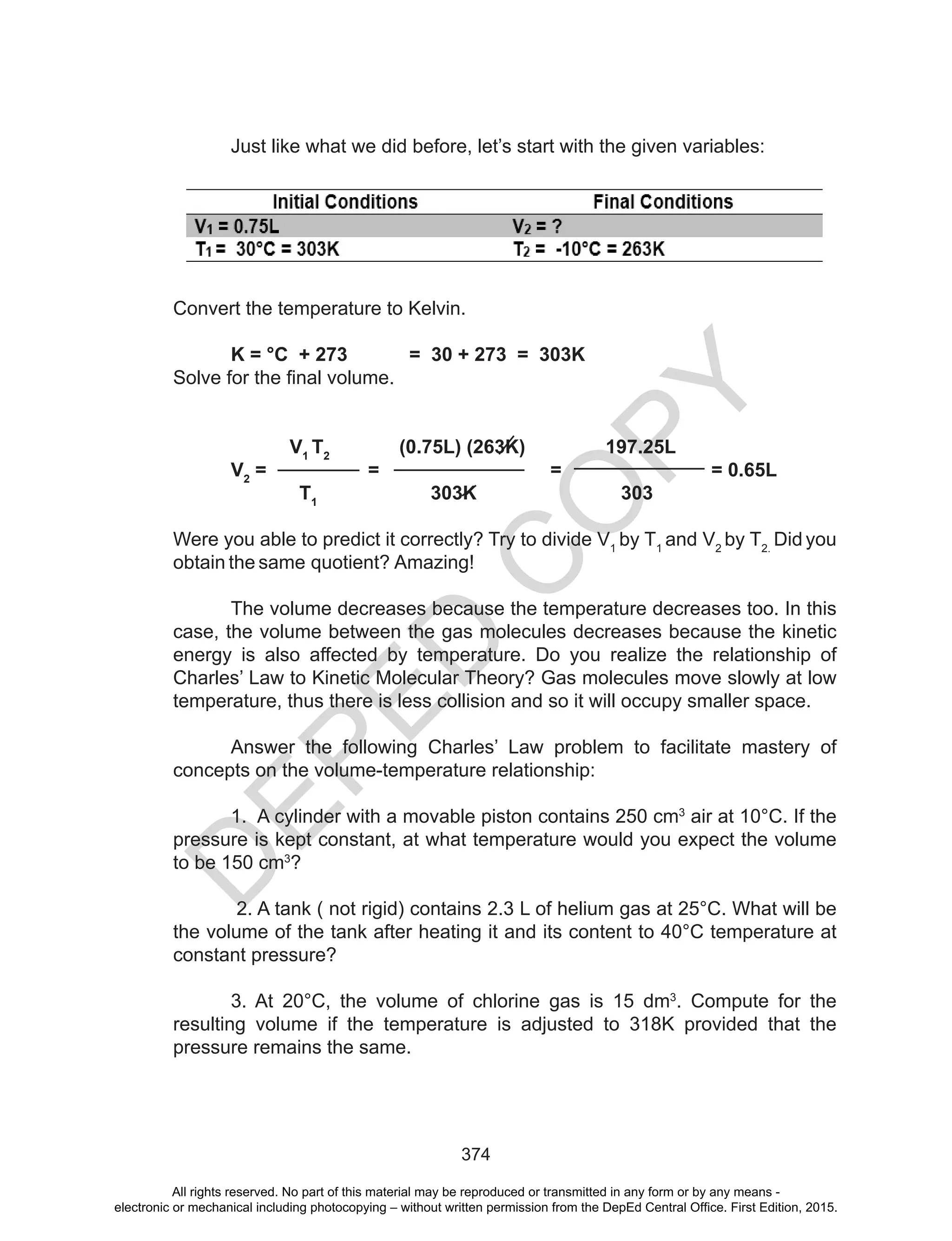 D
EPED
C
O
PY
374
	 Just	like	what	we	did	before,	let’s	start	with	the	given	variables:
Convert the temperature to Kelvin.
K = °C + 273 = 30 + 273 = 303K
Solve	for	the	final	volume.
V1
T2
(0.75L) (263K) 197.25L
V2
= = = = 0.65L
T1
303K 303
Were you able to predict it correctly? Try to divide V1
by T1
and V2
by T2.
Did you
obtain the same quotient? Amazing!
The volume decreases because the temperature decreases too. In this
case, the volume between the gas molecules decreases because the kinetic
energy is also affected by temperature. Do you realize the relationship of
Charles’ Law to Kinetic Molecular Theory? Gas molecules move slowly at low
temperature, thus there is less collision and so it will occupy smaller space.
Answer the following Charles’ Law problem to facilitate mastery of
concepts on the volume-temperature relationship:
1. A cylinder with a movable piston contains 250 cm3
air at 10°C. If the
pressure is kept constant, at what temperature would you expect the volume
to be 150 cm3
?
2. A tank ( not rigid) contains 2.3 L of helium gas at 25°C. What will be
the volume of the tank after heating it and its content to 40°C temperature at
constant pressure?
3. At 20°C, the volume of chlorine gas is 15 dm3
. Compute for the
resulting volume if the temperature is adjusted to 318K provided that the
pressure remains the same.
All rights reserved. No part of this material may be reproduced or transmitted in any form or by any means -
electronic or mechanical including photocopying – without written permission from the DepEd Central Office. First Edition, 2015.
 