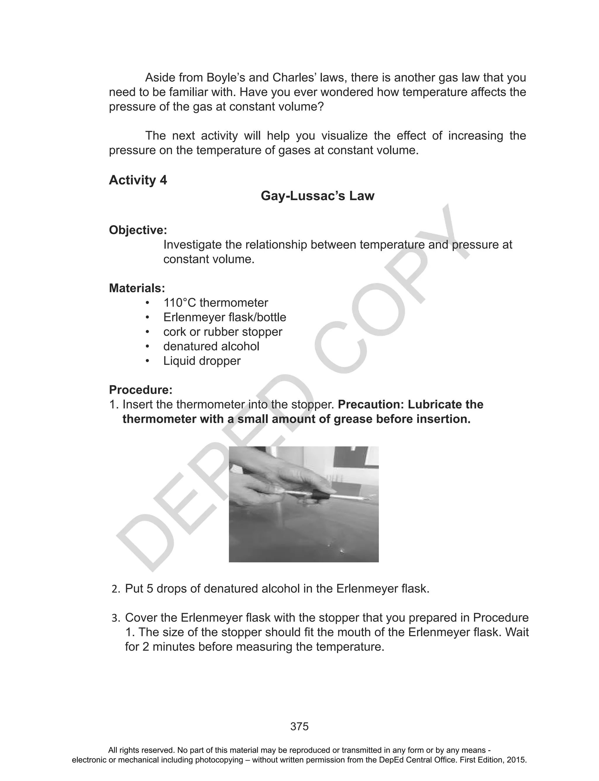 D
EPED
C
O
PY
375
Aside from Boyle’s and Charles’ laws, there is another gas law that you
need to be familiar with. Have you ever wondered how temperature affects the
pressure of the gas at constant volume?
The next activity will help you visualize the effect of increasing the
pressure on the temperature of gases at constant volume.
Activity 4
Gay-Lussac’s Law
Objective:
Investigate the relationship between temperature and pressure at
constant volume.
Materials:
• 110°C thermometer
• Erlenmeyer	flask/bottle
• cork or rubber stopper
• denatured alcohol
• Liquid dropper
Procedure:
1. Insert the thermometer into the stopper. Precaution: Lubricate the
thermometer with a small amount of grease before insertion.
2. Put	5	drops	of	denatured	alcohol	in	the	Erlenmeyer	flask.
3. Cover	the	Erlenmeyer	flask	with	the	stopper	that	you	prepared	in	Procedure	
1.	The	size	of	the	stopper	should	fit	the	mouth	of	the	Erlenmeyer	flask.	Wait	
for 2 minutes before measuring the temperature.
All rights reserved. No part of this material may be reproduced or transmitted in any form or by any means -
electronic or mechanical including photocopying – without written permission from the DepEd Central Office. First Edition, 2015.
 