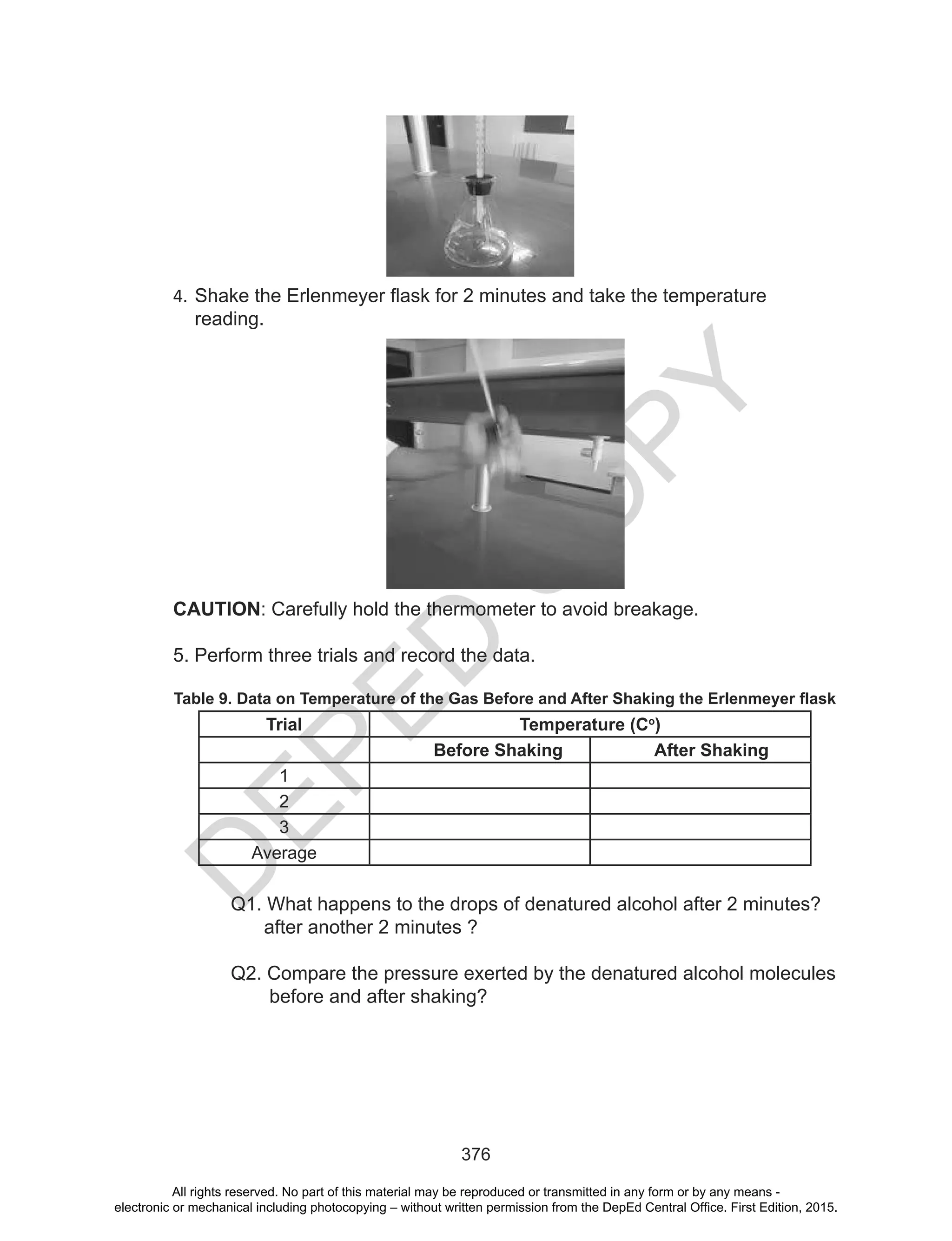 D
EPED
C
O
PY
376
4. Shake	the	Erlenmeyer	flask	for	2	minutes	and	take	the	temperature	
reading.
CAUTION: Carefully hold the thermometer to avoid breakage.
5. Perform three trials and record the data.
Table 9. Data on Temperature of the Gas Before and After Shaking the Erlenmeyer flask
Trial Temperature (Co
)
Before Shaking After Shaking
1
2
3
Average
Q1. What happens to the drops of denatured alcohol after 2 minutes?
after another 2 minutes ?
Q2. Compare the pressure exerted by the denatured alcohol molecules
before and after shaking?
All rights reserved. No part of this material may be reproduced or transmitted in any form or by any means -
electronic or mechanical including photocopying – without written permission from the DepEd Central Office. First Edition, 2015.
 