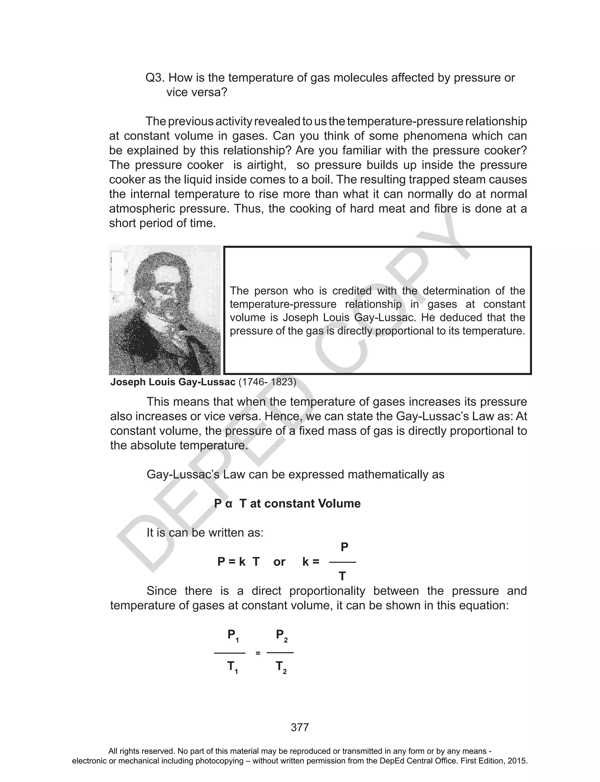 D
EPED
C
O
PY
377
Q3. How is the temperature of gas molecules affected by pressure or
vice versa?
Thepreviousactivityrevealedtousthetemperature-pressurerelationship
at constant volume in gases. Can you think of some phenomena which can
be explained by this relationship? Are you familiar with the pressure cooker?
The pressure cooker is airtight, so pressure builds up inside the pressure
cooker as the liquid inside comes to a boil. The resulting trapped steam causes
the internal temperature to rise more than what it can normally do at normal
atmospheric	pressure.	Thus,	the	cooking	of	hard	meat	and	fibre	is	done	at	a
short period of time.
This means that when the temperature of gases increases its pressure
also increases or vice versa. Hence, we can state the Gay-Lussac’s Law as: At
constant	volume,	the	pressure	of	a	fixed	mass	of	gas	is	directly	proportional	to	
the absolute temperature.
Gay-Lussac’s Law can be expressed mathematically as
P α T at constant Volume
It is can be written as:
P
P = k T or k =
T
Since there is a direct proportionality between the pressure and
temperature of gases at constant volume, it can be shown in this equation:
P1
P2
=
T1
T2
The person who is credited with the determination of the
temperature-pressure relationship in gases at constant
volume	is	Joseph	Louis	Gay-Lussac.	He	deduced	that	the	
pressure of the gas is directly proportional to its temperature.
Joseph Louis Gay-Lussac (1746- 1823)
All rights reserved. No part of this material may be reproduced or transmitted in any form or by any means -
electronic or mechanical including photocopying – without written permission from the DepEd Central Office. First Edition, 2015.
 