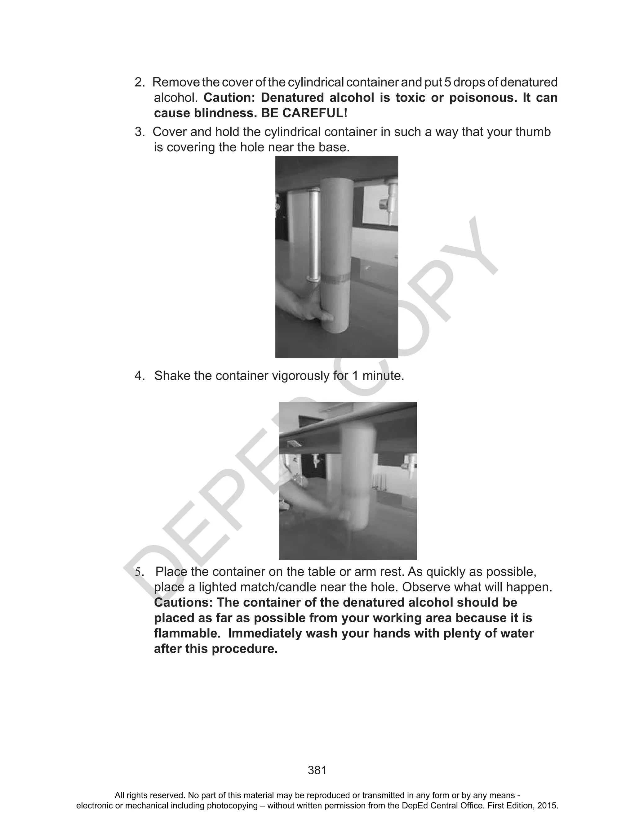 D
EPED
C
O
PY
381
3. Cover and hold the cylindrical container in such a way that your thumb
is covering the hole near the base.
4. Shake the container vigorously for 1 minute.
5. Place the container on the table or arm rest. As quickly as possible,
place a lighted match/candle near the hole. Observe what will happen.
Cautions: The container of the denatured alcohol should be
placed as far as possible from your working area because it is
flammable. Immediately wash your hands with plenty of water
after this procedure.
2. Remove the cover of the cylindrical container and put 5 drops of denatured
alcohol. Caution: Denatured alcohol is toxic or poisonous. It can
cause blindness. BE CAREFUL!
All rights reserved. No part of this material may be reproduced or transmitted in any form or by any means -
electronic or mechanical including photocopying – without written permission from the DepEd Central Office. First Edition, 2015.
 