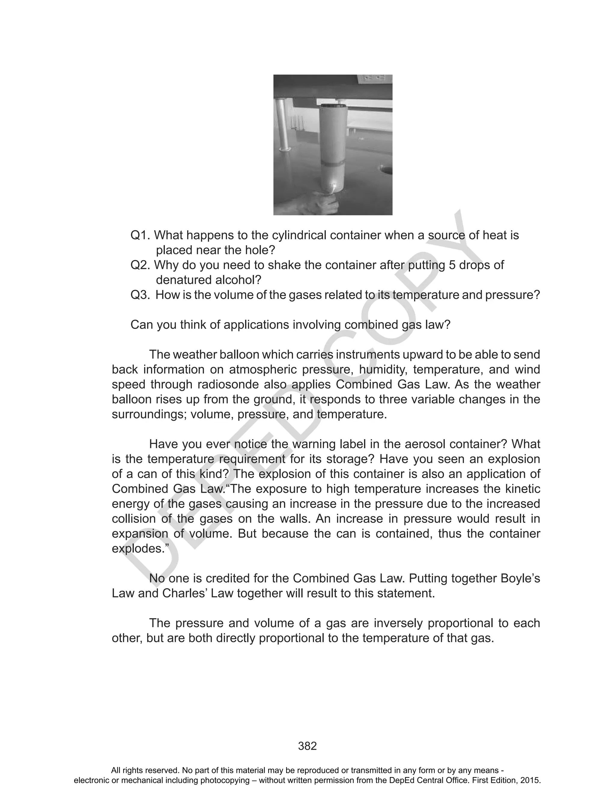 D
EPED
C
O
PY
382
Q1. What happens to the cylindrical container when a source of heat is
placed near the hole?
Q2. Why do you need to shake the container after putting 5 drops of
denatured alcohol?
Q3. How is the volume of the gases related to its temperature and pressure?
Can you think of applications involving combined gas law?
The weather balloon which carries instruments upward to be able to send
back information on atmospheric pressure, humidity, temperature, and wind
speed through radiosonde also applies Combined Gas Law. As the weather
balloon rises up from the ground, it responds to three variable changes in the
surroundings; volume, pressure, and temperature.
Have you ever notice the warning label in the aerosol container? What
is the temperature requirement for its storage? Have you seen an explosion
of a can of this kind? The explosion of this container is also an application of
Combined Gas Law.“The exposure to high temperature increases the kinetic
energy of the gases causing an increase in the pressure due to the increased
collision of the gases on the walls. An increase in pressure would result in
expansion of volume. But because the can is contained, thus the container
explodes.”
No one is credited for the Combined Gas Law. Putting together Boyle’s
Law and Charles’ Law together will result to this statement.
The pressure and volume of a gas are inversely proportional to each
other, but are both directly proportional to the temperature of that gas.
All rights reserved. No part of this material may be reproduced or transmitted in any form or by any means -
electronic or mechanical including photocopying – without written permission from the DepEd Central Office. First Edition, 2015.
 
