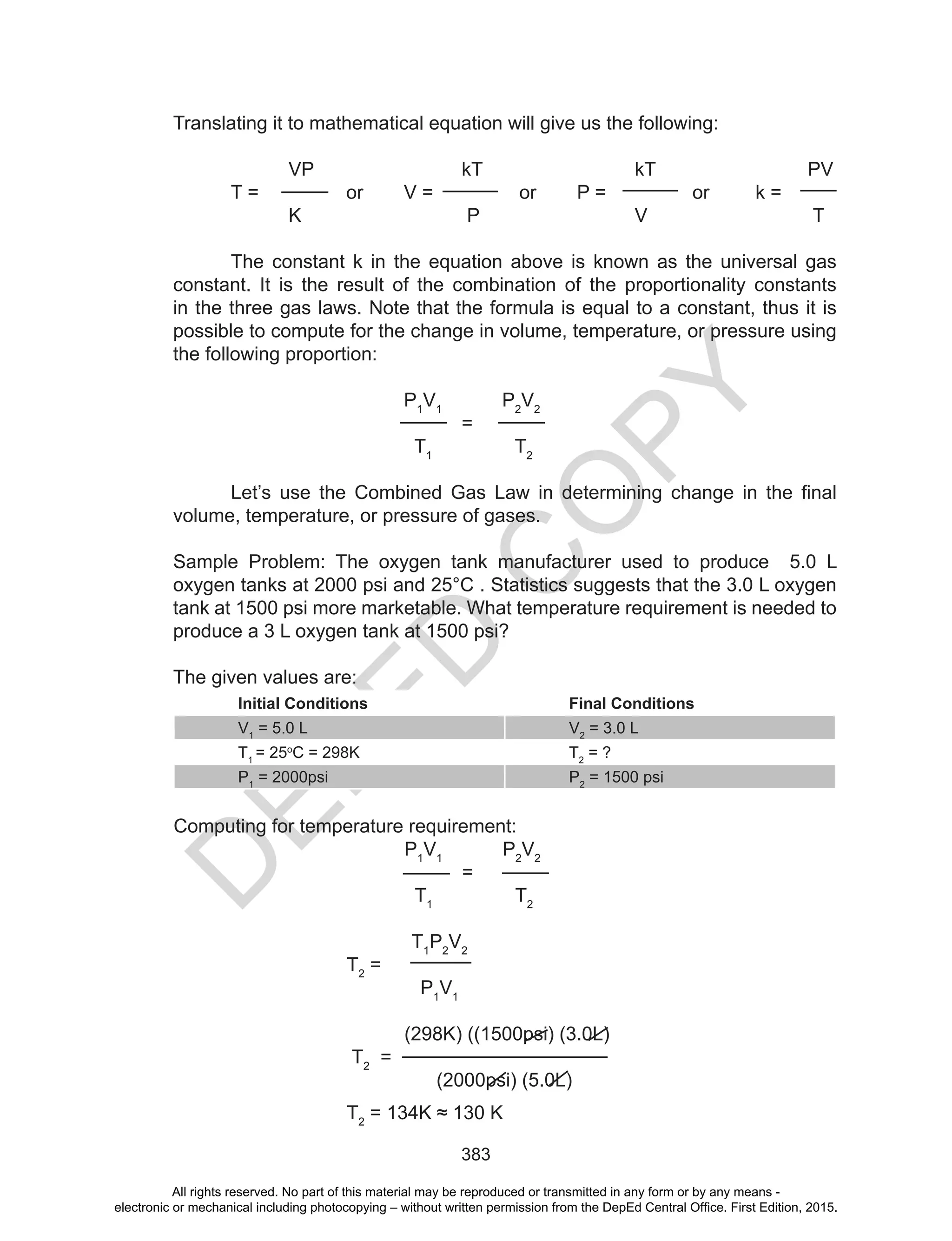 D
EPED
C
O
PY
383
Translating it to mathematical equation will give us the following:
VP kT kT PV
T = or V = or P = or k =
K P V T
The constant k in the equation above is known as the universal gas
constant. It is the result of the combination of the proportionality constants
in the three gas laws. Note that the formula is equal to a constant, thus it is
possible to compute for the change in volume, temperature, or pressure using
the following proportion:
P1
V1
P2
V2
=
T1
T2
Let’s	 use	 the	 Combined	 Gas	 Law	 in	 determining	 change	 in	 the	 final	
volume, temperature, or pressure of gases.
Sample Problem: The oxygen tank manufacturer used to produce 5.0 L
oxygen tanks at 2000 psi and 25°C . Statistics suggests that the 3.0 L oxygen
tank at 1500 psi more marketable. What temperature requirement is needed to
produce a 3 L oxygen tank at 1500 psi?
The given values are:
Initial Conditions Final Conditions
V1
= 5.0 L V2
= 3.0 L
T1
= 25o
C = 298K T2
= ?
P1
= 2000psi P2
= 1500 psi
Computing for temperature requirement:
P1
V1
P2
V2
=
T1
T2
T1
P2
V2
T2
=
P1
V1
(298K) ((1500psi) (3.0L)
T2
=
(2000psi) (5.0L)
T2
	=	134K	≈	130	K
All rights reserved. No part of this material may be reproduced or transmitted in any form or by any means -
electronic or mechanical including photocopying – without written permission from the DepEd Central Office. First Edition, 2015.
 