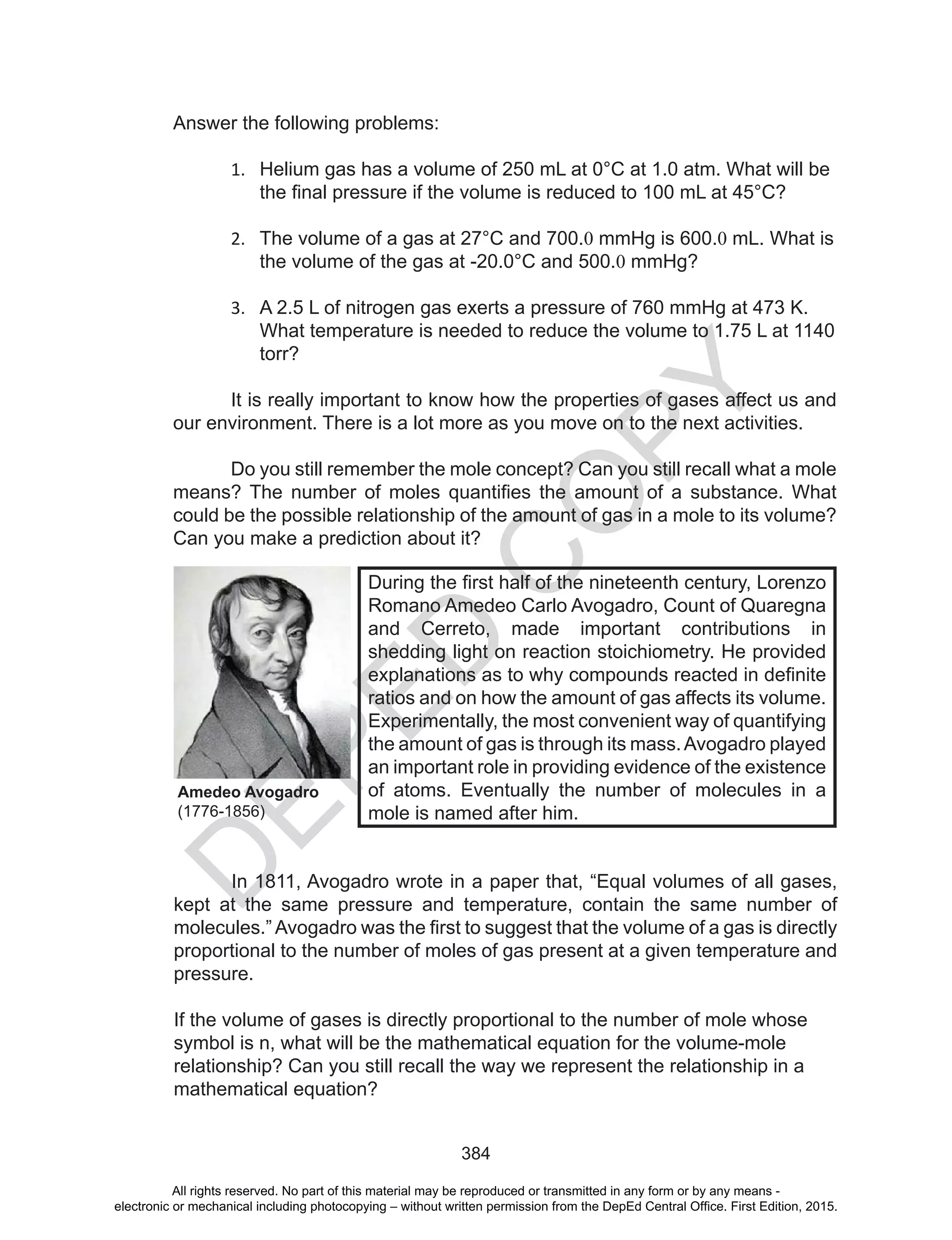 D
EPED
C
O
PY
384
Answer the following problems:
1. Helium gas has a volume of 250 mL at 0°C at 1.0 atm. What will be
the	final	pressure	if	the	volume	is	reduced	to	100	mL	at	45°C?
2. The volume of a gas at 27°C and 700.0 mmHg is 600.0 mL. What is
the volume of the gas at -20.0°C and 500.0 mmHg?
3. A 2.5 L of nitrogen gas exerts a pressure of 760 mmHg at 473 K.
What temperature is needed to reduce the volume to 1.75 L at 1140
torr?
It is really important to know how the properties of gases affect us and
our environment. There is a lot more as you move on to the next activities.
Do you still remember the mole concept? Can you still recall what a mole
means?	The	 number	 of	 moles	 quantifies	 the	 amount	 of	 a	 substance.	 What	
could be the possible relationship of the amount of gas in a mole to its volume?
Can you make a prediction about it?
In 1811, Avogadro wrote in a paper that, “Equal volumes of all gases,
kept at the same pressure and temperature, contain the same number of
molecules.”	Avogadro	was	the	first	to	suggest	that	the	volume	of	a	gas	is	directly	
proportional to the number of moles of gas present at a given temperature and
pressure.
If the volume of gases is directly proportional to the number of mole whose
symbol is n, what will be the mathematical equation for the volume-mole
relationship? Can you still recall the way we represent the relationship in a
mathematical equation?
During	the	first	half	of	the	nineteenth	century,	Lorenzo	
Romano Amedeo Carlo Avogadro, Count of Quaregna
and Cerreto, made important contributions in
shedding light on reaction stoichiometry. He provided
explanations	as	to	why	compounds	reacted	in	definite	
ratios and on how the amount of gas affects its volume.
Experimentally, the most convenient way of quantifying
the amount of gas is through its mass.Avogadro played
an important role in providing evidence of the existence
of atoms. Eventually the number of molecules in a
mole is named after him.
Amedeo Avogadro
(1776-1856)
All rights reserved. No part of this material may be reproduced or transmitted in any form or by any means -
electronic or mechanical including photocopying – without written permission from the DepEd Central Office. First Edition, 2015.
 