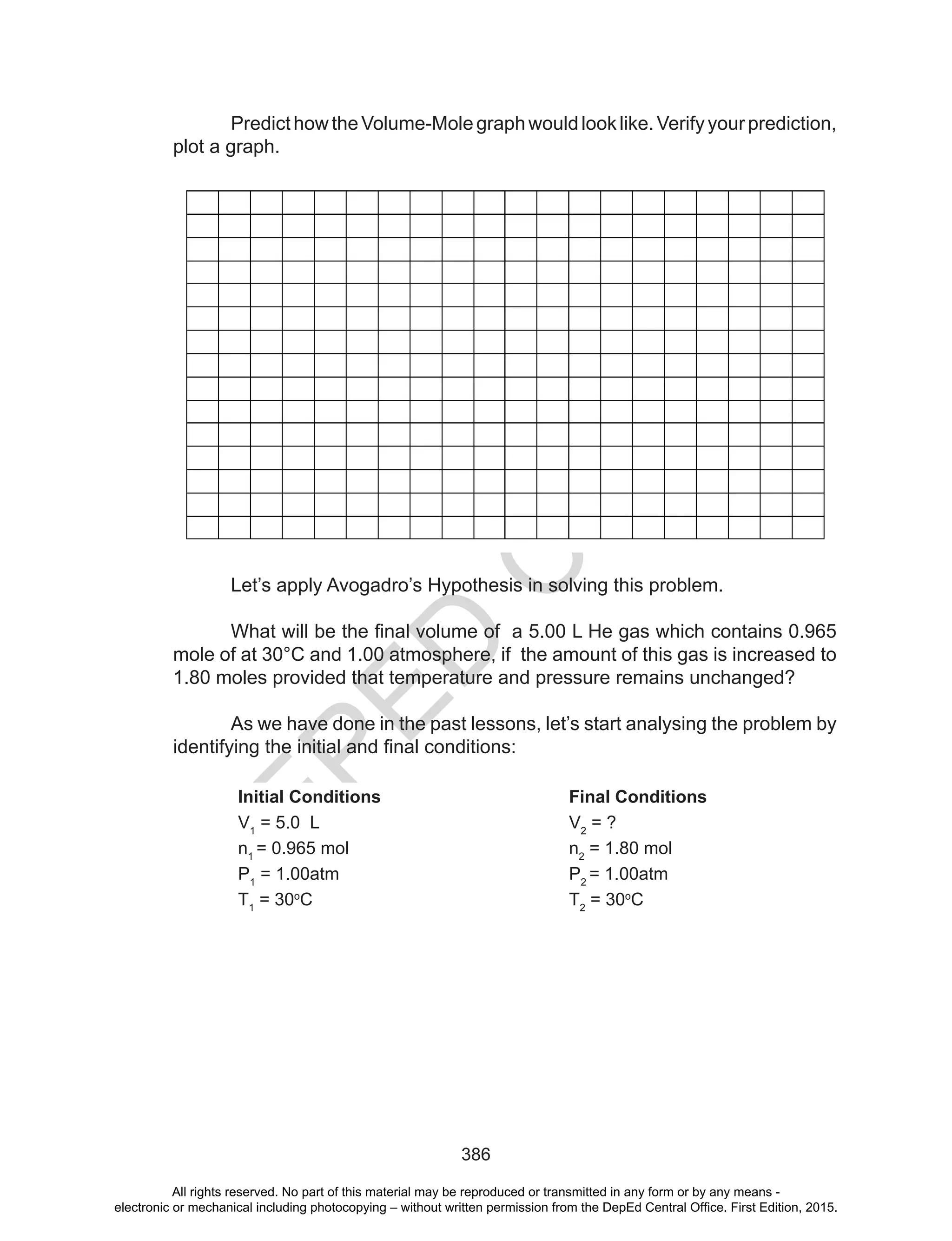 D
EPED
C
O
PY
386
PredicthowtheVolume-Molegraphwouldlooklike.Verifyyourprediction,
plot a graph.
Let’s apply Avogadro’s Hypothesis in solving this problem.
What	will	be	the	final	volume	of		a	5.00	L	He	gas	which	contains	0.965
mole of at 30°C and 1.00 atmosphere, if the amount of this gas is increased to
1.80 moles provided that temperature and pressure remains unchanged?
As we have done in the past lessons, let’s start analysing the problem by
identifying	the	initial	and	final	conditions:
Initial Conditions Final Conditions
V1
= 5.0 L V2
= ?
n1
= 0.965 mol n2
= 1.80 mol
P1
= 1.00atm P2
= 1.00atm
T1
= 30o
C T2
= 30o
C
All rights reserved. No part of this material may be reproduced or transmitted in any form or by any means -
electronic or mechanical including photocopying – without written permission from the DepEd Central Office. First Edition, 2015.
 