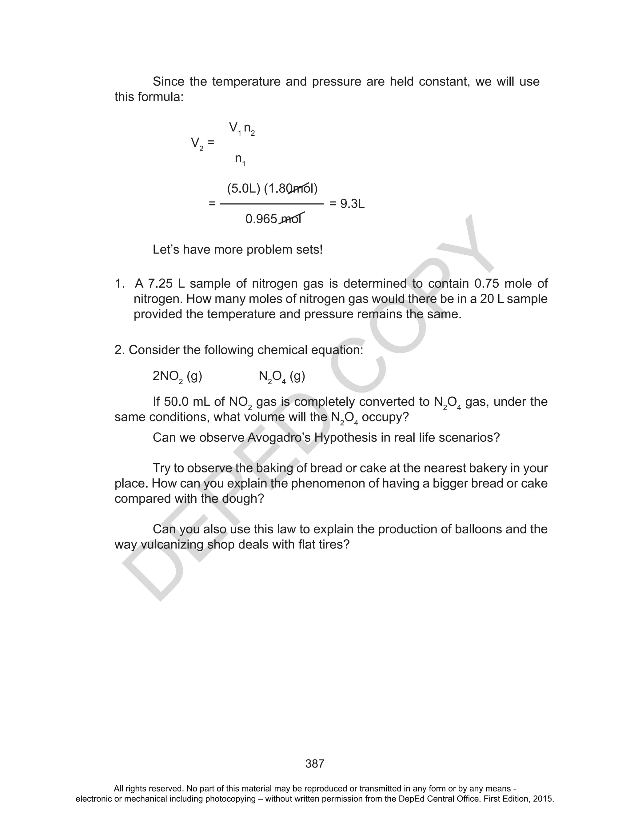 D
EPED
C
O
PY
387
Since the temperature and pressure are held constant, we will use
this formula:
V1
n2
V2
=
n1
(5.0L) (1.80mol)
= = 9.3L
0.965 mol
Let’s have more problem sets!
1. A 7.25 L sample of nitrogen gas is determined to contain 0.75 mole of
nitrogen. How many moles of nitrogen gas would there be in a 20 L sample
provided the temperature and pressure remains the same.
2. Consider the following chemical equation:
2NO2
(g) N2
O4
(g)
If 50.0 mL of NO2
gas is completely converted to N2
O4
gas, under the
same conditions, what volume will the N2
O4
occupy?
Can we observe Avogadro’s Hypothesis in real life scenarios?
Try to observe the baking of bread or cake at the nearest bakery in your
place. How can you explain the phenomenon of having a bigger bread or cake
compared with the dough?
Can you also use this law to explain the production of balloons and the
way	vulcanizing	shop	deals	with	flat	tires?	
All rights reserved. No part of this material may be reproduced or transmitted in any form or by any means -
electronic or mechanical including photocopying – without written permission from the DepEd Central Office. First Edition, 2015.
 