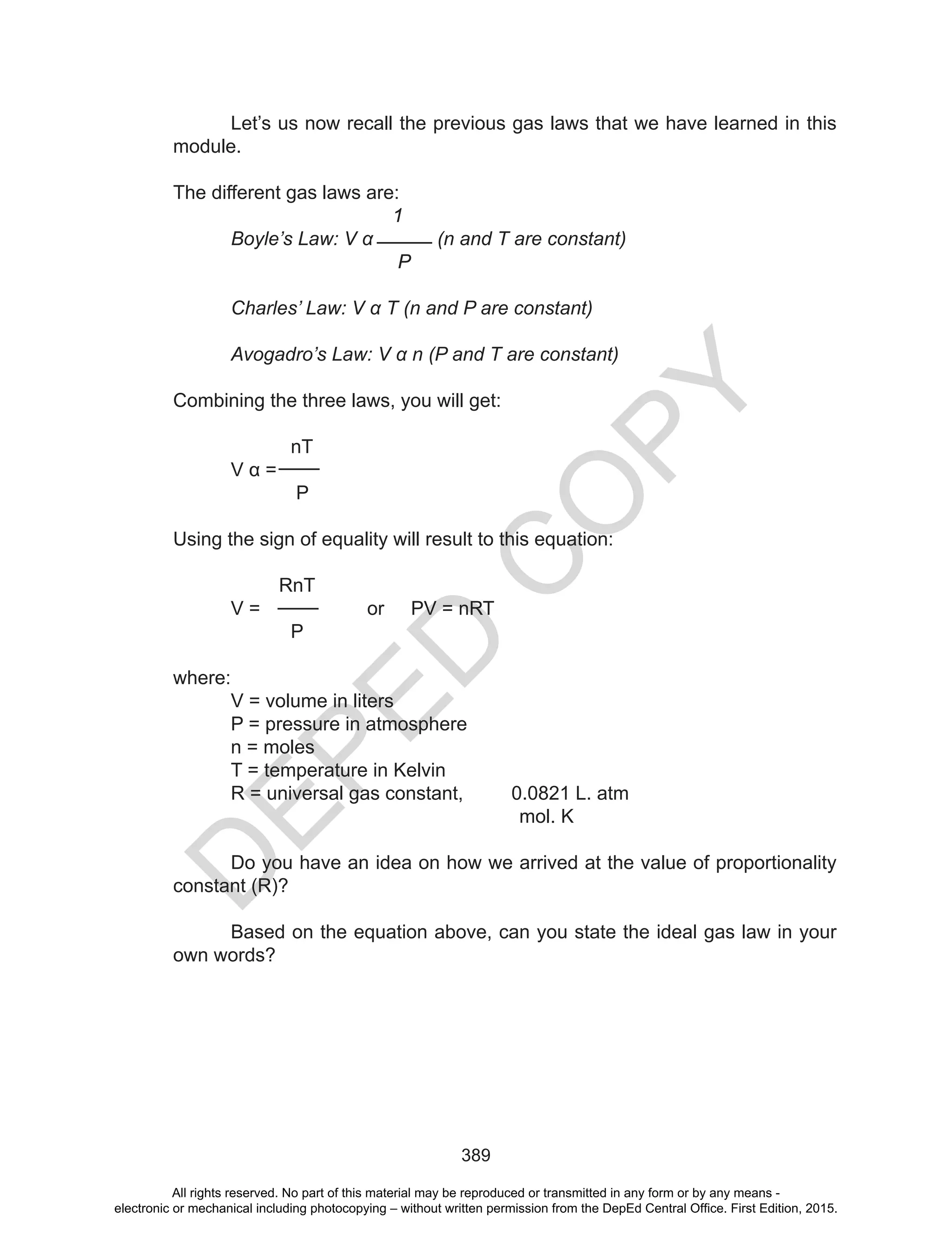 D
EPED
C
O
PY
389
Let’s us now recall the previous gas laws that we have learned in this
module.
The different gas laws are:
1
Boyle’s Law: V α (n and T are constant)
P
Charles’ Law: V α T (n and P are constant)
Avogadro’s Law: V α n (P and T are constant)
Combining the three laws, you will get:
nT
	 V	α	=	
P
Using the sign of equality will result to this equation:
RnT
V = or PV = nRT
P
where:
V = volume in liters
P = pressure in atmosphere
n = moles
T = temperature in Kelvin
R = universal gas constant, 0.0821 L. atm
mol. K
Do you have an idea on how we arrived at the value of proportionality
constant (R)?
Based on the equation above, can you state the ideal gas law in your
own words?
All rights reserved. No part of this material may be reproduced or transmitted in any form or by any means -
electronic or mechanical including photocopying – without written permission from the DepEd Central Office. First Edition, 2015.
 
