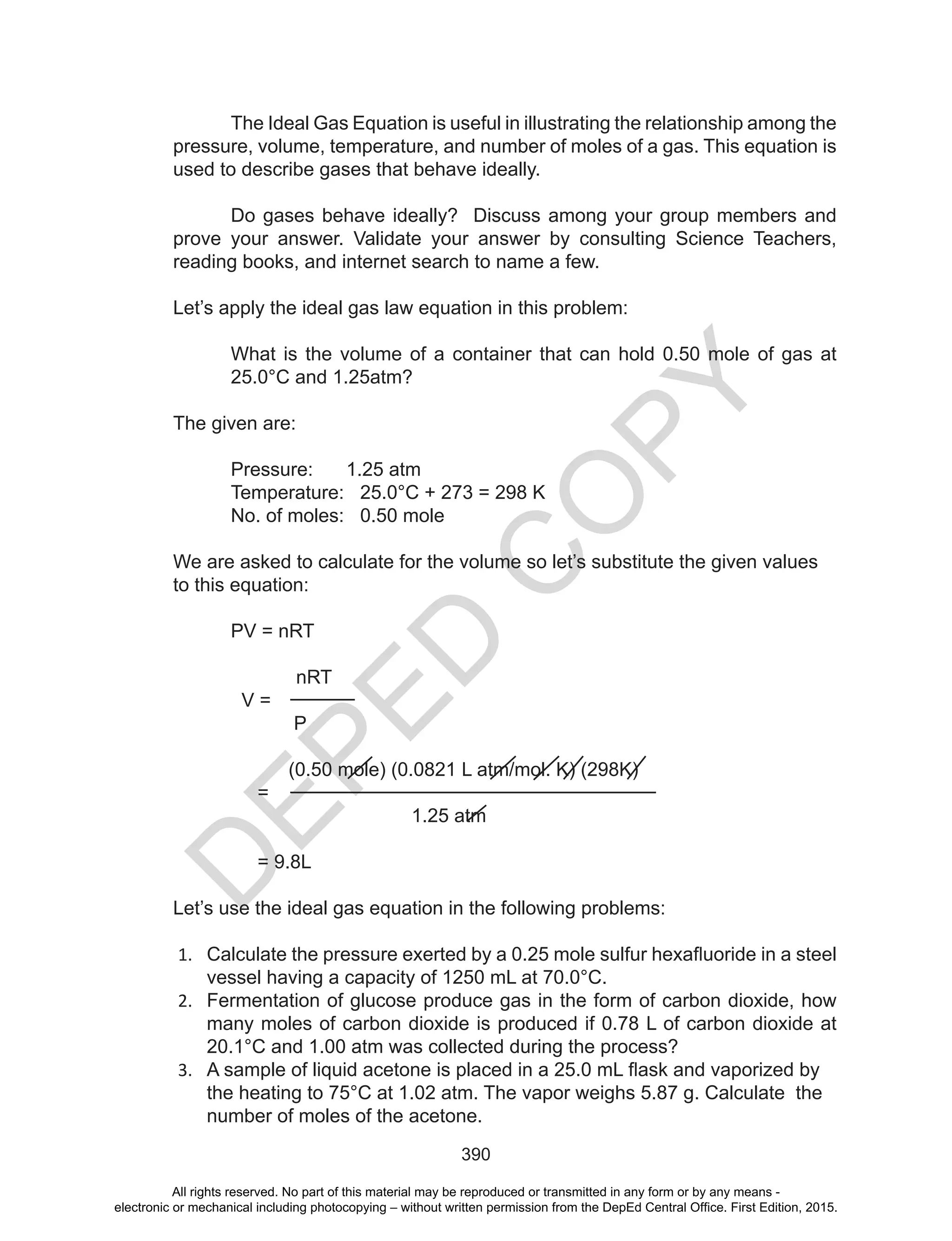 D
EPED
C
O
PY
390
The Ideal Gas Equation is useful in illustrating the relationship among the
pressure, volume, temperature, and number of moles of a gas. This equation is
used to describe gases that behave ideally.
Do gases behave ideally? Discuss among your group members and
prove your answer. Validate your answer by consulting Science Teachers,
reading books, and internet search to name a few.
Let’s apply the ideal gas law equation in this problem:
What is the volume of a container that can hold 0.50 mole of gas at
25.0°C and 1.25atm?
The given are:
Pressure: 1.25 atm
Temperature: 25.0°C + 273 = 298 K
No. of moles: 0.50 mole
We are asked to calculate for the volume so let’s substitute the given values
to this equation:
PV = nRT
nRT
V =
P
(0.50 mole) (0.0821 L atm/mol. K) (298K)
=
1.25 atm
= 9.8L
Let’s use the ideal gas equation in the following problems:
1. Calculate	the	pressure	exerted	by	a	0.25	mole	sulfur	hexafluoride	in	a	steel	
vessel having a capacity of 1250 mL at 70.0°C.
2. Fermentation of glucose produce gas in the form of carbon dioxide, how
many moles of carbon dioxide is produced if 0.78 L of carbon dioxide at
20.1°C and 1.00 atm was collected during the process?
3. A	sample	of	liquid	acetone	is	placed	in	a	25.0	mL	flask	and	vaporized	by	
the heating to 75°C at 1.02 atm. The vapor weighs 5.87 g. Calculate the
number of moles of the acetone.
All rights reserved. No part of this material may be reproduced or transmitted in any form or by any means -
electronic or mechanical including photocopying – without written permission from the DepEd Central Office. First Edition, 2015.
 