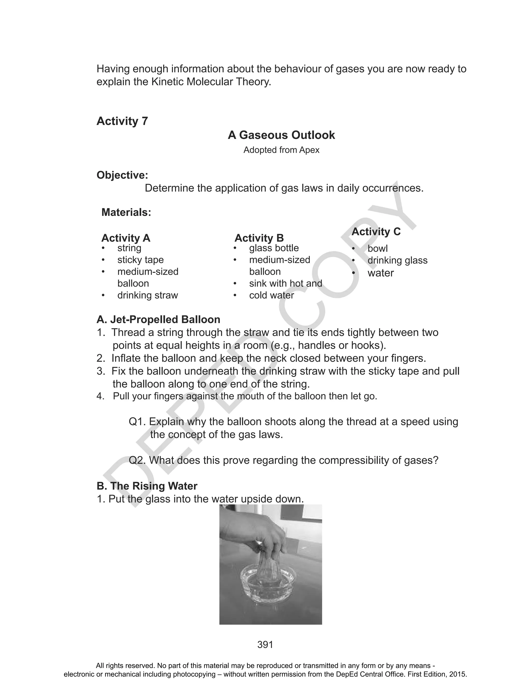 D
EPED
C
O
PY
391
Having enough information about the behaviour of gases you are now ready to
explain the Kinetic Molecular Theory.
Activity 7
A Gaseous Outlook
Adopted from Apex
Objective:
Determine the application of gas laws in daily occurrences.
Materials:
Activity A Activity B
Activity C
• string
• sticky tape
• medium-sized
balloon
• drinking straw
• glass bottle
• medium-sized
balloon
• sink with hot and
• cold water
• bowl
• drinking glass
• water
A. Jet-Propelled Balloon
1. Thread a string through the straw and tie its ends tightly between two
points at equal heights in a room (e.g., handles or hooks).
2. Inflate the balloon and keep the neck closed between your fingers.
3. Fix the balloon underneath the drinking straw with the sticky tape and pull
the balloon along to one end of the string.
4. Pull your fingers against the mouth of the balloon then let go.
Q1. Explain why the balloon shoots along the thread at a speed using
the concept of the gas laws.
Q2. What does this prove regarding the compressibility of gases?
B. The Rising Water
1. Put the glass into the water upside down.
All rights reserved. No part of this material may be reproduced or transmitted in any form or by any means -
electronic or mechanical including photocopying – without written permission from the DepEd Central Office. First Edition, 2015.
 