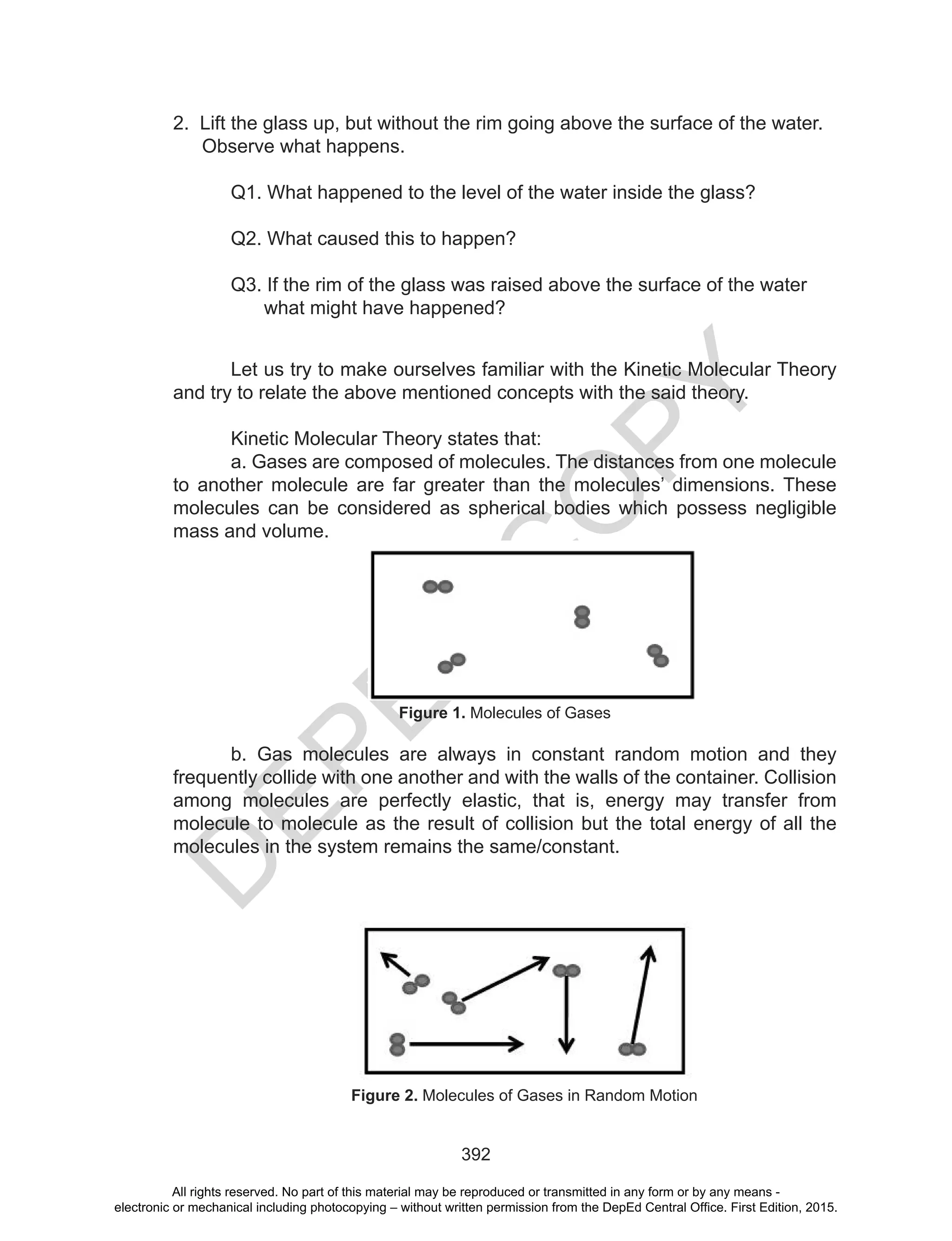 D
EPED
C
O
PY
392
2. Lift the glass up, but without the rim going above the surface of the water.
Observe what happens.
Q1. What happened to the level of the water inside the glass?
Q2. What caused this to happen?
Q3. If the rim of the glass was raised above the surface of the water
what might have happened?
Let us try to make ourselves familiar with the Kinetic Molecular Theory
and try to relate the above mentioned concepts with the said theory.
Kinetic Molecular Theory states that:
a. Gases are composed of molecules. The distances from one molecule
to another molecule are far greater than the molecules’ dimensions. These
molecules can be considered as spherical bodies which possess negligible
mass and volume.
Figure 1. Molecules of Gases
b. Gas molecules are always in constant random motion and they
frequently collide with one another and with the walls of the container. Collision
among molecules are perfectly elastic, that is, energy may transfer from
molecule to molecule as the result of collision but the total energy of all the
molecules in the system remains the same/constant.
Figure 2. Molecules of Gases in Random Motion
All rights reserved. No part of this material may be reproduced or transmitted in any form or by any means -
electronic or mechanical including photocopying – without written permission from the DepEd Central Office. First Edition, 2015.
 