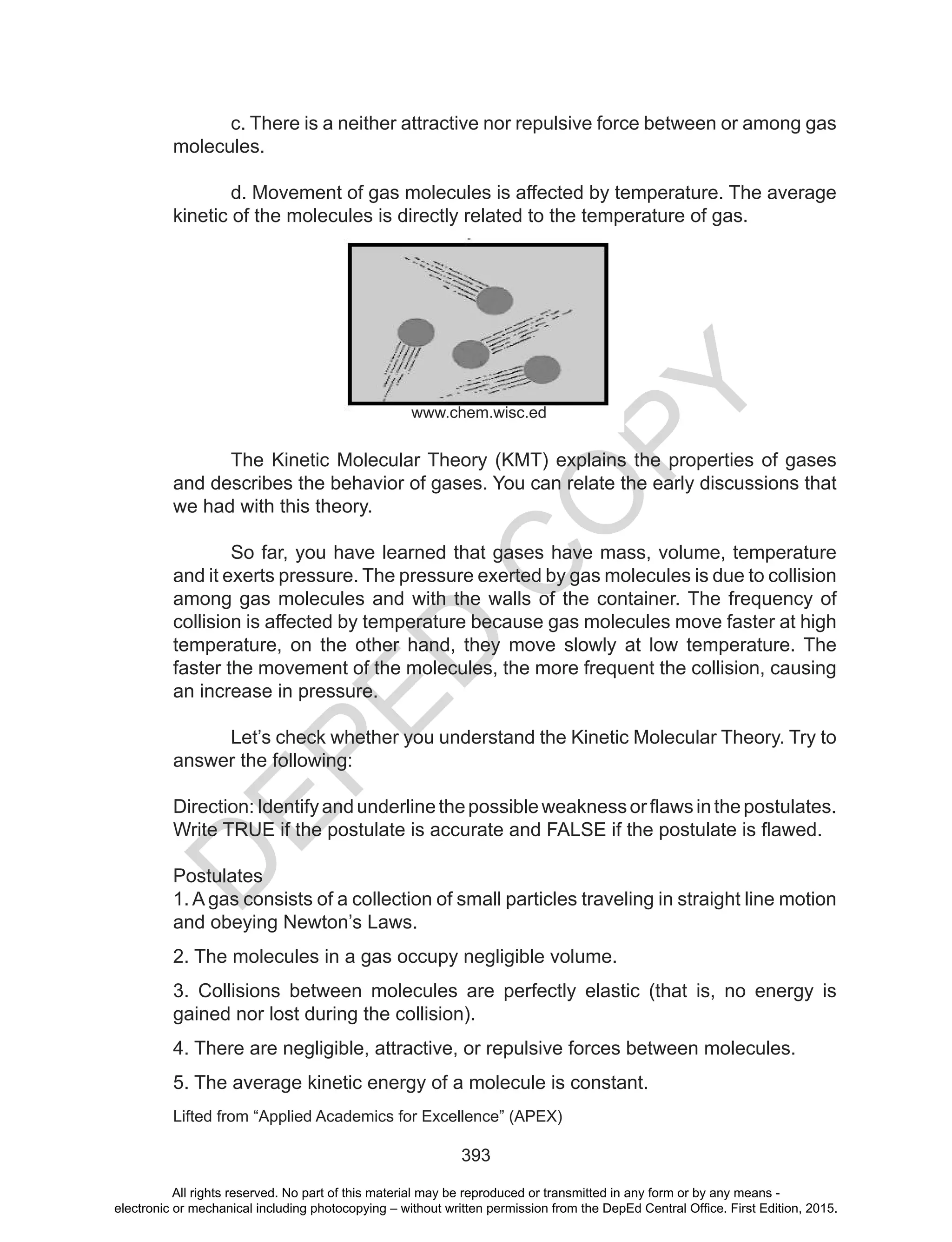 D
EPED
C
O
PY
393
c. There is a neither attractive nor repulsive force between or among gas
molecules.
d. Movement of gas molecules is affected by temperature. The average
kinetic of the molecules is directly related to the temperature of gas.
The Kinetic Molecular Theory (KMT) explains the properties of gases
and describes the behavior of gases. You can relate the early discussions that
we had with this theory.
So far, you have learned that gases have mass, volume, temperature
and it exerts pressure. The pressure exerted by gas molecules is due to collision
among gas molecules and with the walls of the container. The frequency of
collision is affected by temperature because gas molecules move faster at high
temperature, on the other hand, they move slowly at low temperature. The
faster the movement of the molecules, the more frequent the collision, causing
an increase in pressure.
Let’s check whether you understand the Kinetic Molecular Theory. Try to
answer the following:
Direction:	Identify	and	underline	the	possible	weakness	or	flaws	in	the	postulates.
Write	TRUE	if	the	postulate	is	accurate	and	FALSE	if	the	postulate	is	flawed.	
Postulates
1. A gas consists of a collection of small particles traveling in straight line motion
and obeying Newton’s Laws.
2. The molecules in a gas occupy negligible volume.
3. Collisions between molecules are perfectly elastic (that is, no energy is
gained nor lost during the collision).
4. There are negligible, attractive, or repulsive forces between molecules.
5. The average kinetic energy of a molecule is constant.
Lifted from “Applied Academics for Excellence” (APEX)
www.chem.wisc.ed
All rights reserved. No part of this material may be reproduced or transmitted in any form or by any means -
electronic or mechanical including photocopying – without written permission from the DepEd Central Office. First Edition, 2015.
 
