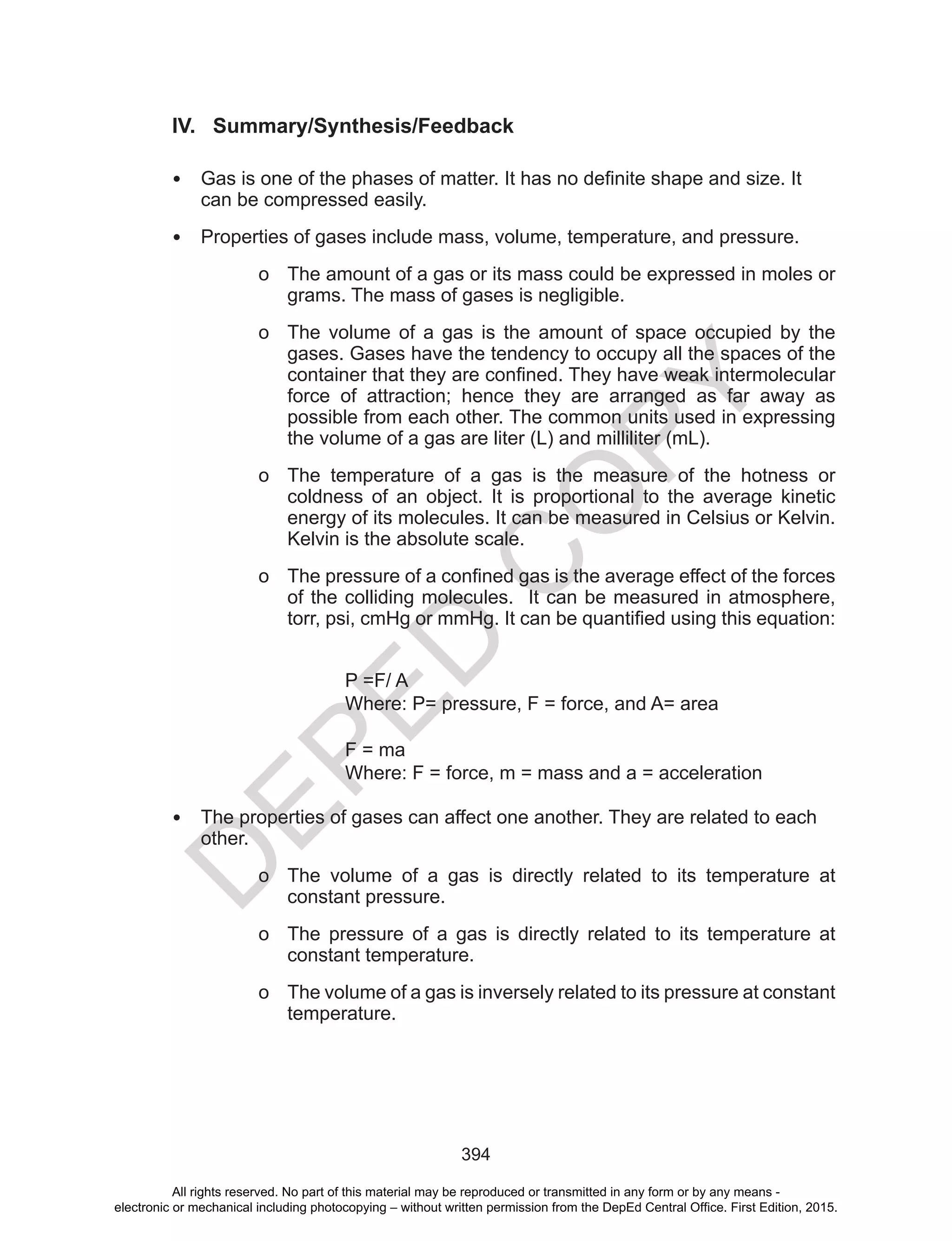 D
EPED
C
O
PY
394
IV. Summary/Synthesis/Feedback
• Gas	is	one	of	the	phases	of	matter.	It	has	no	definite	shape	and	size.	It	
can be compressed easily.
• Properties of gases include mass, volume, temperature, and pressure.
o The amount of a gas or its mass could be expressed in moles or
grams. The mass of gases is negligible.
o The volume of a gas is the amount of space occupied by the
gases. Gases have the tendency to occupy all the spaces of the
container	that	they	are	confined.	They	have	weak	intermolecular	
force of attraction; hence they are arranged as far away as
possible from each other. The common units used in expressing
the volume of a gas are liter (L) and milliliter (mL).
o The temperature of a gas is the measure of the hotness or
coldness of an object. It is proportional to the average kinetic
energy of its molecules. It can be measured in Celsius or Kelvin.
Kelvin is the absolute scale.
o The	pressure	of	a	confined	gas	is	the	average	effect	of	the	forces	
of the colliding molecules. It can be measured in atmosphere,
torr,	psi,	cmHg	or	mmHg.	It	can	be	quantified	using	this	equation:
P =F/ A
Where: P= pressure, F = force, and A= area
F = ma
Where: F = force, m = mass and a = acceleration
• The properties of gases can affect one another. They are related to each
other.
o The volume of a gas is directly related to its temperature at
constant pressure.
o The pressure of a gas is directly related to its temperature at
constant temperature.
o The volume of a gas is inversely related to its pressure at constant
temperature.
All rights reserved. No part of this material may be reproduced or transmitted in any form or by any means -
electronic or mechanical including photocopying – without written permission from the DepEd Central Office. First Edition, 2015.
 
