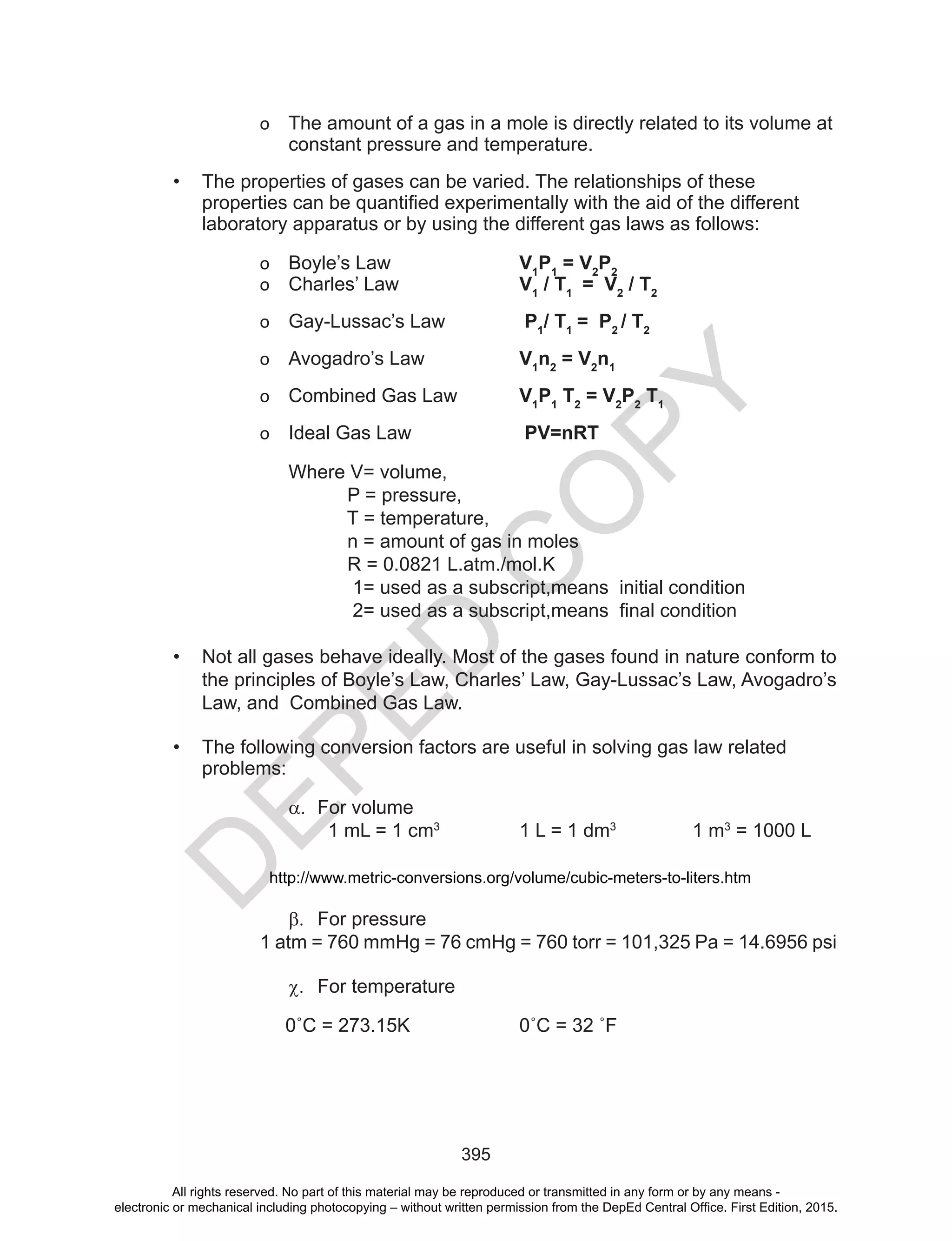 D
EPED
C
O
PY
395
o The amount of a gas in a mole is directly related to its volume at
constant pressure and temperature.
• The properties of gases can be varied. The relationships of these
properties	can	be	quantified	experimentally	with	the	aid	of	the	different	
laboratory apparatus or by using the different gas laws as follows:
o Boyle’s Law V1
P1
= V2
P2
o Charles’ Law V1
/ T1
= V2
/ T2
o Gay-Lussac’s Law P1
/ T1
= P2
/ T2
o Avogadro’s Law V1
n2
= V2
n1
o Combined Gas Law V1
P1
T2
= V2
P2
T1
o Ideal Gas Law PV=nRT
Where V= volume,
P = pressure,
T = temperature,
n = amount of gas in moles
R = 0.0821 L.atm./mol.K
1= used as a subscript,means initial condition
2=	used	as	a	subscript,means		final	condition
• Not all gases behave ideally. Most of the gases found in nature conform to
the principles of Boyle’s Law, Charles’ Law, Gay-Lussac’s Law, Avogadro’s
Law, and Combined Gas Law.
• The following conversion factors are useful in solving gas law related
problems:
a.	 For volume
1 mL = 1 cm3
1 L = 1 dm3
1 m3
= 1000 L
http://www.metric-conversions.org/volume/cubic-meters-to-liters.htm
b.	 For pressure
1 atm = 760 mmHg = 76 cmHg = 760 torr = 101,325 Pa = 14.6956 psi
c.	 For temperature
0˚C	=	273.15K	 	 0˚C	=	32	˚F
All rights reserved. No part of this material may be reproduced or transmitted in any form or by any means -
electronic or mechanical including photocopying – without written permission from the DepEd Central Office. First Edition, 2015.
 