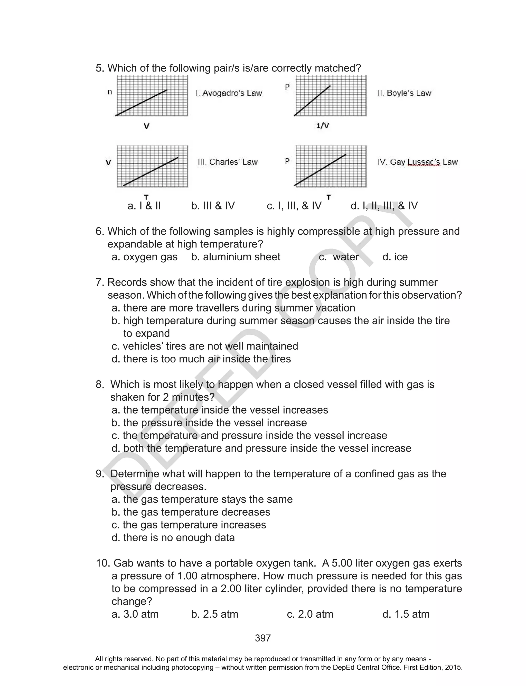 D
EPED
C
O
PY
397
5. Which of the following pair/s is/are correctly matched?
a. I & II b. III & IV c. I, III, & IV d. I, II, III, & IV
6. Which of the following samples is highly compressible at high pressure and
expandable at high temperature?
a. oxygen gas b. aluminium sheet c. water d. ice
7. Records show that the incident of tire explosion is high during summer
season. Which of the following gives the best explanation for this observation?
a. there are more travellers during summer vacation
b. high temperature during summer season causes the air inside the tire
to expand
c. vehicles’ tires are not well maintained
d. there is too much air inside the tires
8.		Which	is	most	likely	to	happen	when	a	closed	vessel	filled	with	gas	is		
shaken for 2 minutes?
a. the temperature inside the vessel increases
b. the pressure inside the vessel increase
c. the temperature and pressure inside the vessel increase
d. both the temperature and pressure inside the vessel increase
9.		Determine	what	will	happen	to	the	temperature	of	a	confined	gas	as	the	
pressure decreases.
a. the gas temperature stays the same
b. the gas temperature decreases
c. the gas temperature increases
d. there is no enough data
10. Gab wants to have a portable oxygen tank. A 5.00 liter oxygen gas exerts
a pressure of 1.00 atmosphere. How much pressure is needed for this gas
to be compressed in a 2.00 liter cylinder, provided there is no temperature
change?
a. 3.0 atm b. 2.5 atm c. 2.0 atm d. 1.5 atm
All rights reserved. No part of this material may be reproduced or transmitted in any form or by any means -
electronic or mechanical including photocopying – without written permission from the DepEd Central Office. First Edition, 2015.
 