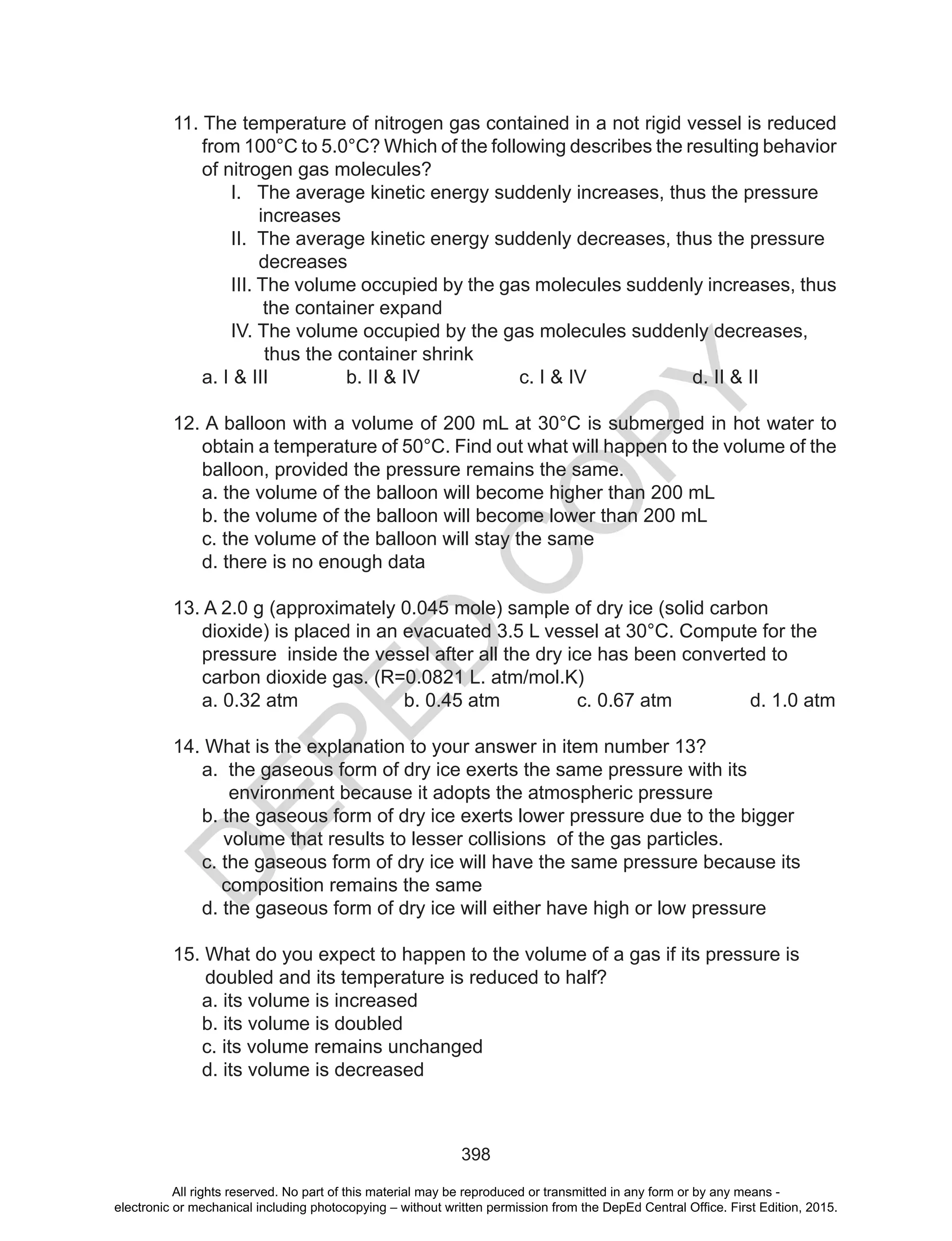 D
EPED
C
O
PY
398
11. The temperature of nitrogen gas contained in a not rigid vessel is reduced
from 100°C to 5.0°C? Which of the following describes the resulting behavior
of nitrogen gas molecules?
I. The average kinetic energy suddenly increases, thus the pressure
increases
II. The average kinetic energy suddenly decreases, thus the pressure
decreases
III. The volume occupied by the gas molecules suddenly increases, thus
the container expand
IV. The volume occupied by the gas molecules suddenly decreases,
thus the container shrink
a. I & III b. II & IV c. I & IV d. II & II
12. A balloon with a volume of 200 mL at 30°C is submerged in hot water to
obtain a temperature of 50°C. Find out what will happen to the volume of the
balloon, provided the pressure remains the same.
a. the volume of the balloon will become higher than 200 mL
b. the volume of the balloon will become lower than 200 mL
c. the volume of the balloon will stay the same
d. there is no enough data
13. A 2.0 g (approximately 0.045 mole) sample of dry ice (solid carbon
dioxide) is placed in an evacuated 3.5 L vessel at 30°C. Compute for the
pressure inside the vessel after all the dry ice has been converted to
carbon dioxide gas. (R=0.0821 L. atm/mol.K)
a. 0.32 atm b. 0.45 atm c. 0.67 atm d. 1.0 atm
14. What is the explanation to your answer in item number 13?
a. the gaseous form of dry ice exerts the same pressure with its
environment because it adopts the atmospheric pressure
b. the gaseous form of dry ice exerts lower pressure due to the bigger
volume that results to lesser collisions of the gas particles.
c. the gaseous form of dry ice will have the same pressure because its
composition remains the same
d. the gaseous form of dry ice will either have high or low pressure
15. What do you expect to happen to the volume of a gas if its pressure is
doubled and its temperature is reduced to half?
a. its volume is increased
b. its volume is doubled
c. its volume remains unchanged
d. its volume is decreased
All rights reserved. No part of this material may be reproduced or transmitted in any form or by any means -
electronic or mechanical including photocopying – without written permission from the DepEd Central Office. First Edition, 2015.
 
