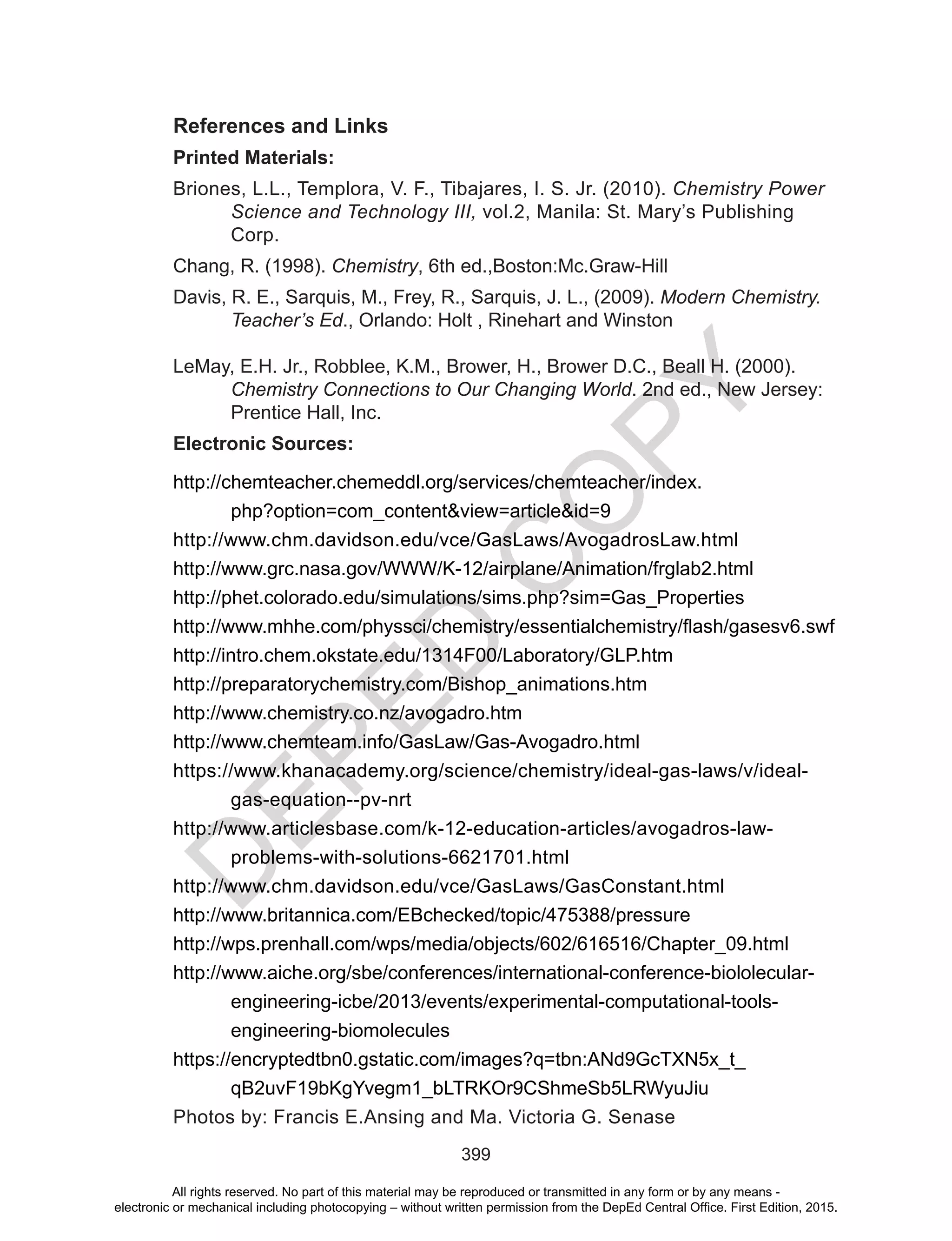 D
EPED
C
O
PY
399
References and Links
Printed Materials:
Briones,	L.L.,	Templora,	V.	F.,	Tibajares,	I.	S.	Jr.	(2010).	Chemistry Power
Science and Technology III, vol.2, Manila: St. Mary’s Publishing
Corp.
Chang, R. (1998). Chemistry, 6th ed.,Boston:Mc.Graw-Hill
Davis,	R.	E.,	Sarquis,	M.,	Frey,	R.,	Sarquis,	J.	L.,	(2009).	Modern Chemistry.
Teacher’s Ed., Orlando: Holt , Rinehart and Winston
LeMay,	E.H.	Jr.,	Robblee,	K.M.,	Brower,	H.,	Brower	D.C.,	Beall	H.	(2000).	
Chemistry Connections to Our Changing World.	2nd	ed.,	New	Jersey:	
Prentice Hall, Inc.
Electronic Sources:
http://chemteacher.chemeddl.org/services/chemteacher/index.
php?option=com_content&view=article&id=9
http://www.chm.davidson.edu/vce/GasLaws/AvogadrosLaw.html
http://www.grc.nasa.gov/WWW/K-12/airplane/Animation/frglab2.html
http://phet.colorado.edu/simulations/sims.php?sim=Gas_Properties
http://www.mhhe.com/physsci/chemistry/essentialchemistry/flash/gasesv6.swf
http://intro.chem.okstate.edu/1314F00/Laboratory/GLP.htm
http://preparatorychemistry.com/Bishop_animations.htm
http://www.chemistry.co.nz/avogadro.htm
http://www.chemteam.info/GasLaw/Gas-Avogadro.html
https://www.khanacademy.org/science/chemistry/ideal-gas-laws/v/ideal-
gas-equation--pv-nrt
http://www.articlesbase.com/k-12-education-articles/avogadros-law-
problems-with-solutions-6621701.html
http://www.chm.davidson.edu/vce/GasLaws/GasConstant.html
http://www.britannica.com/EBchecked/topic/475388/pressure
http://wps.prenhall.com/wps/media/objects/602/616516/Chapter_09.html
http://www.aiche.org/sbe/conferences/international-conference-biololecular-
engineering-icbe/2013/events/experimental-computational-tools-
engineering-biomolecules
https://encryptedtbn0.gstatic.com/images?q=tbn:ANd9GcTXN5x_t_
qB2uvF19bKgYvegm1_bLTRKOr9CShmeSb5LRWyuJiu
Photos by: Francis E.Ansing and Ma. Victoria G. Senase
All rights reserved. No part of this material may be reproduced or transmitted in any form or by any means -
electronic or mechanical including photocopying – without written permission from the DepEd Central Office. First Edition, 2015.
 