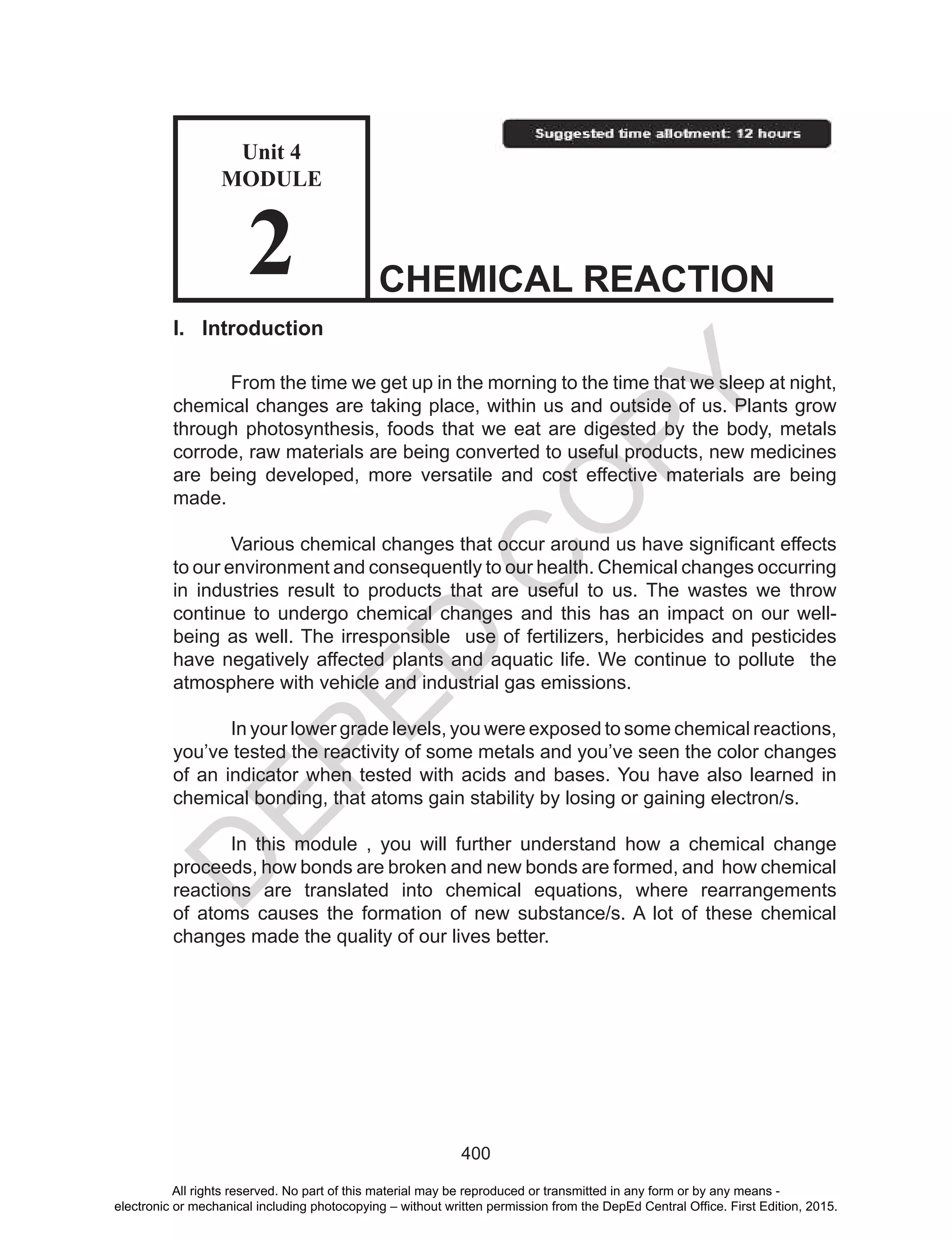 D
EPED
C
O
PY
400
I. Introduction
From the time we get up in the morning to the time that we sleep at night,
chemical changes are taking place, within us and outside of us. Plants grow
through photosynthesis, foods that we eat are digested by the body, metals
corrode, raw materials are being converted to useful products, new medicines
are being developed, more versatile and cost effective materials are being
made.
	 Various	chemical	changes	that	occur	around	us	have	significant	effects	
to our environment and consequently to our health. Chemical changes occurring
in industries result to products that are useful to us. The wastes we throw
continue to undergo chemical changes and this has an impact on our well-
being as well. The irresponsible use of fertilizers, herbicides and pesticides
have negatively affected plants and aquatic life. We continue to pollute the
atmosphere with vehicle and industrial gas emissions.
In your lower grade levels, you were exposed to some chemical reactions,
you’ve tested the reactivity of some metals and you’ve seen the color changes
of an indicator when tested with acids and bases. You have also learned in
chemical bonding, that atoms gain stability by losing or gaining electron/s.
In this module , you will further understand how a chemical change
proceeds, how bonds are broken and new bonds are formed, and how chemical
reactions are translated into chemical equations, where rearrangements
of atoms causes the formation of new substance/s. A lot of these chemical
changes made the quality of our lives better.
CHEMICAL REACTION
Unit 4
MODULE
2
All rights reserved. No part of this material may be reproduced or transmitted in any form or by any means -
electronic or mechanical including photocopying – without written permission from the DepEd Central Office. First Edition, 2015.
 