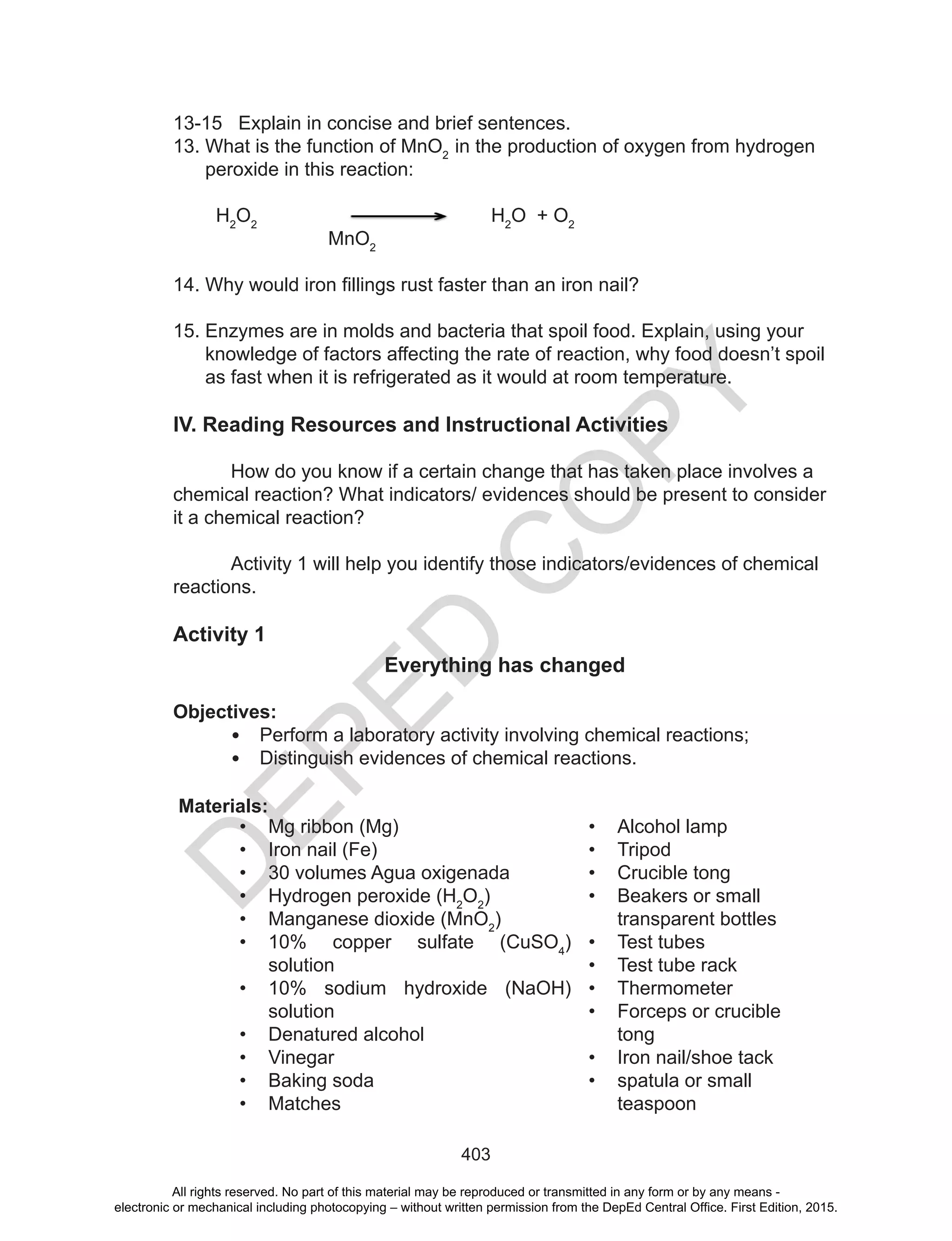 D
EPED
C
O
PY
403
13-15 Explain in concise and brief sentences.
13. What is the function of MnO2
in the production of oxygen from hydrogen
peroxide in this reaction:
H2
O2
H2
O + O2
MnO2
14.	Why	would	iron	fillings	rust	faster	than	an	iron	nail?	
15. Enzymes are in molds and bacteria that spoil food. Explain, using your
knowledge of factors affecting the rate of reaction, why food doesn’t spoil
as fast when it is refrigerated as it would at room temperature.
IV. Reading Resources and Instructional Activities
How do you know if a certain change that has taken place involves a
chemical reaction? What indicators/ evidences should be present to consider
it a chemical reaction?
Activity 1 will help you identify those indicators/evidences of chemical
reactions.
Activity 1
Everything has changed
Objectives:
• Perform a laboratory activity involving chemical reactions;
• Distinguish evidences of chemical reactions.
Materials:
• Mg ribbon (Mg)
• Iron nail (Fe)
• 30 volumes Agua oxigenada
• Hydrogen peroxide (H2
O2
)
• Manganese dioxide (MnO2
)
• 10% copper sulfate (CuSO4
)
solution
• 10% sodium hydroxide (NaOH)
solution
• Denatured alcohol
• Vinegar
• Baking soda
• Matches
• Alcohol lamp
• Tripod
• Crucible tong
• Beakers or small
transparent bottles
• Test tubes
• Test tube rack
• Thermometer
• Forceps or crucible
tong
• Iron nail/shoe tack
• spatula or small
teaspoon
All rights reserved. No part of this material may be reproduced or transmitted in any form or by any means -
electronic or mechanical including photocopying – without written permission from the DepEd Central Office. First Edition, 2015.
 