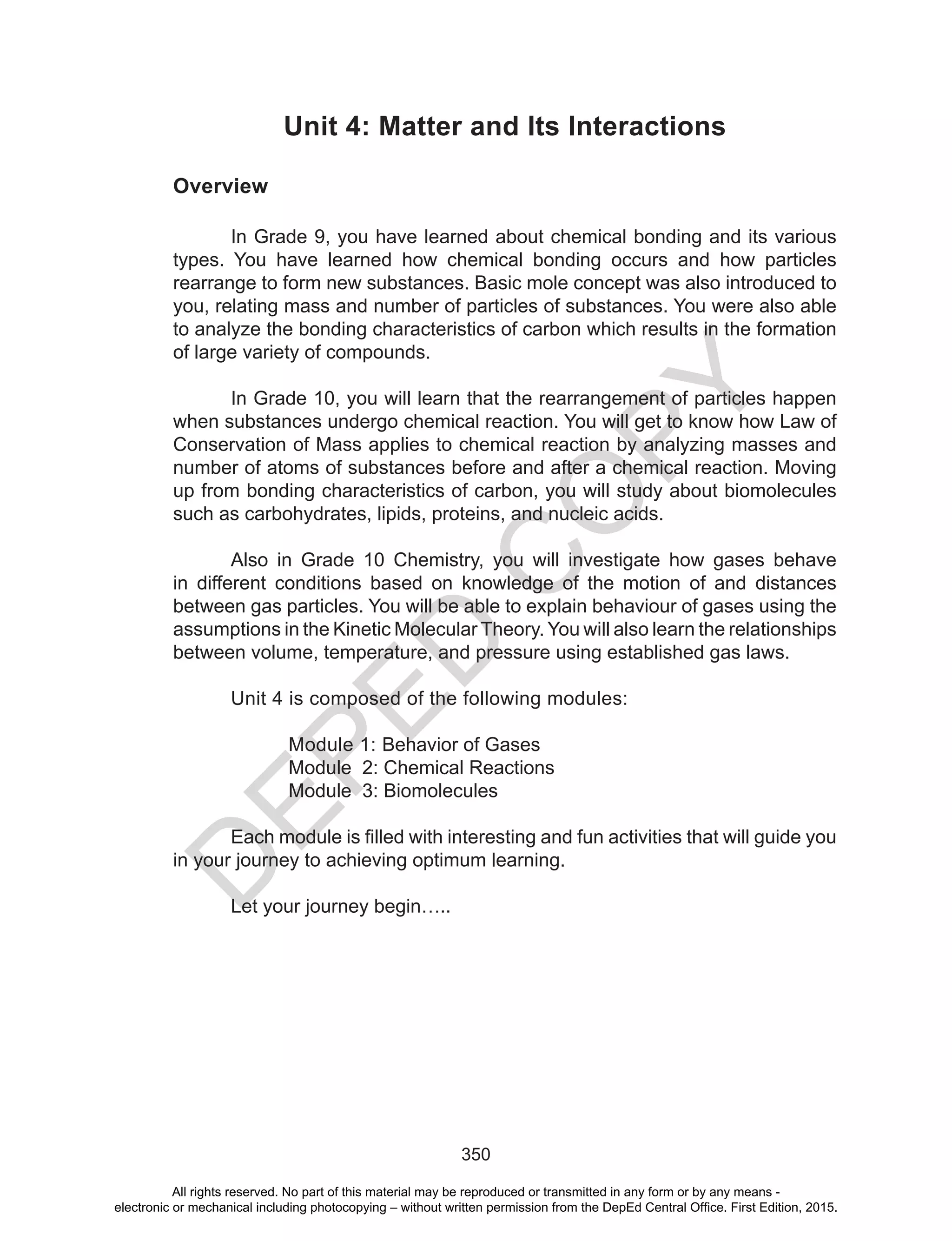 D
EPED
C
O
PY
350
Unit 4: Matter and Its Interactions
Overview
In Grade 9, you have learned about chemical bonding and its various
types. You have learned how chemical bonding occurs and how particles
rearrange to form new substances. Basic mole concept was also introduced to
you, relating mass and number of particles of substances. You were also able
to analyze the bonding characteristics of carbon which results in the formation
of large variety of compounds.
In Grade 10, you will learn that the rearrangement of particles happen
when substances undergo chemical reaction. You will get to know how Law of
Conservation of Mass applies to chemical reaction by analyzing masses and
number of atoms of substances before and after a chemical reaction. Moving
up from bonding characteristics of carbon, you will study about biomolecules
such as carbohydrates, lipids, proteins, and nucleic acids.
Also in Grade 10 Chemistry, you will investigate how gases behave
in different conditions based on knowledge of the motion of and distances
between gas particles. You will be able to explain behaviour of gases using the
assumptions in the Kinetic Molecular Theory. You will also learn the relationships
between volume, temperature, and pressure using established gas laws.
Unit 4 is composed of the following modules:
Module 1: Behavior of Gases
Module 2: Chemical Reactions
Module 3: Biomolecules
	 Each	module	is	filled	with	interesting	and	fun	activities	that	will	guide	you
in your journey to achieving optimum learning.
Let your journey begin…..
All rights reserved. No part of this material may be reproduced or transmitted in any form or by any means -
electronic or mechanical including photocopying – without written permission from the DepEd Central Office. First Edition, 2015.
 
