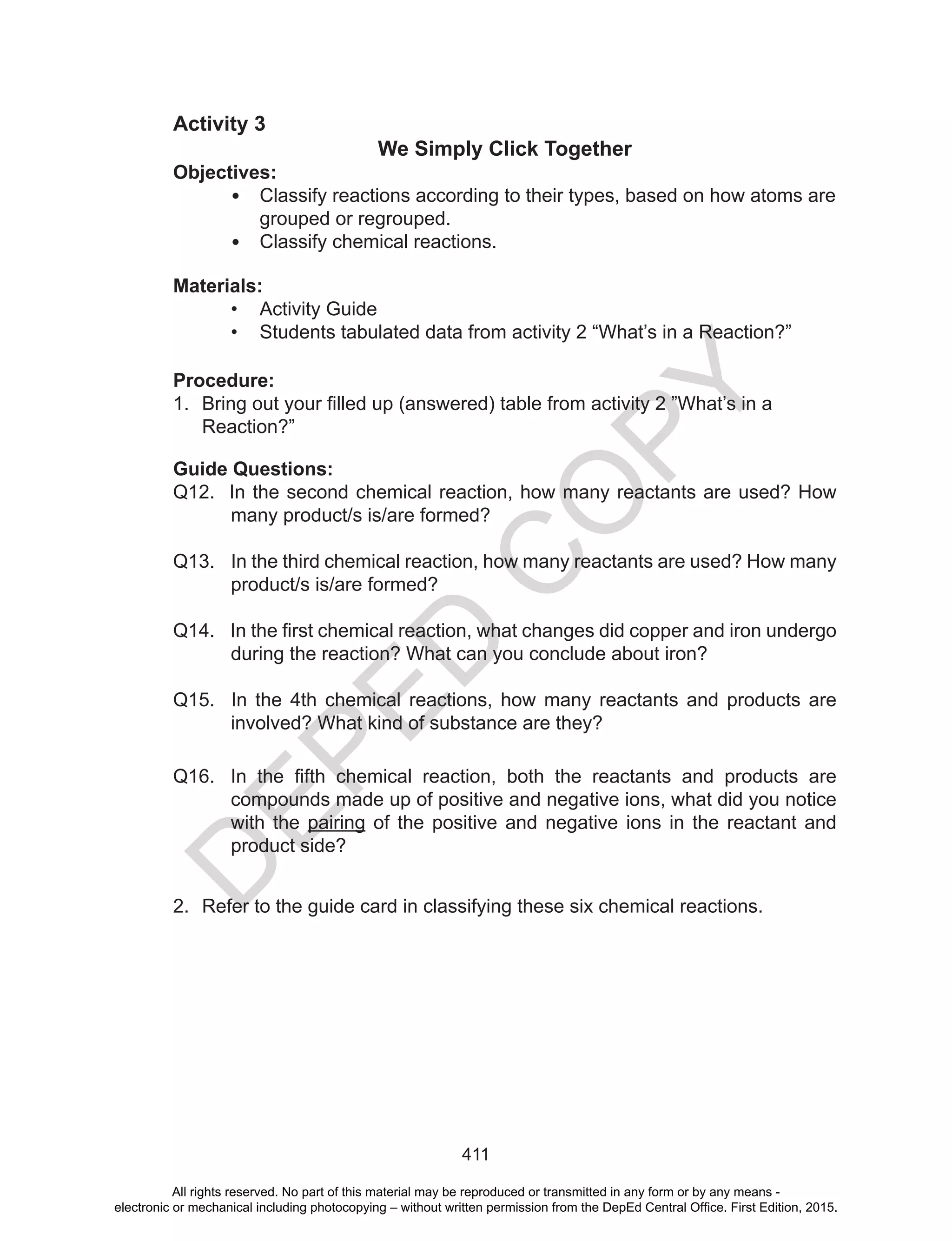 D
EPED
C
O
PY
411
Activity 3
We Simply Click Together
Objectives:
• Classify reactions according to their types, based on how atoms are
grouped or regrouped.
• Classify chemical reactions.
Materials:
• Activity Guide
• Students tabulated data from activity 2 “What’s in a Reaction?”
Procedure:
1. Bring	out	your	filled	up	(answered)	table	from	activity	2	”What’s	in	a	
Reaction?”
Guide Questions:
Q12. In the second chemical reaction, how many reactants are used? How
many product/s is/are formed?
Q13. In the third chemical reaction, how many reactants are used? How many
product/s is/are formed?
Q14. In	the	first	chemical	reaction,	what	changes	did	copper	and	iron	undergo	
during the reaction? What can you conclude about iron?
Q15. In the 4th chemical reactions, how many reactants and products are
involved? What kind of substance are they?
Q16. In	 the	 fifth	 chemical	 reaction,	 both	 the	 reactants	 and	 products	 are	
compounds made up of positive and negative ions, what did you notice
with the pairing of the positive and negative ions in the reactant and
product side?
2. Refer to the guide card in classifying these six chemical reactions.
All rights reserved. No part of this material may be reproduced or transmitted in any form or by any means -
electronic or mechanical including photocopying – without written permission from the DepEd Central Office. First Edition, 2015.
 