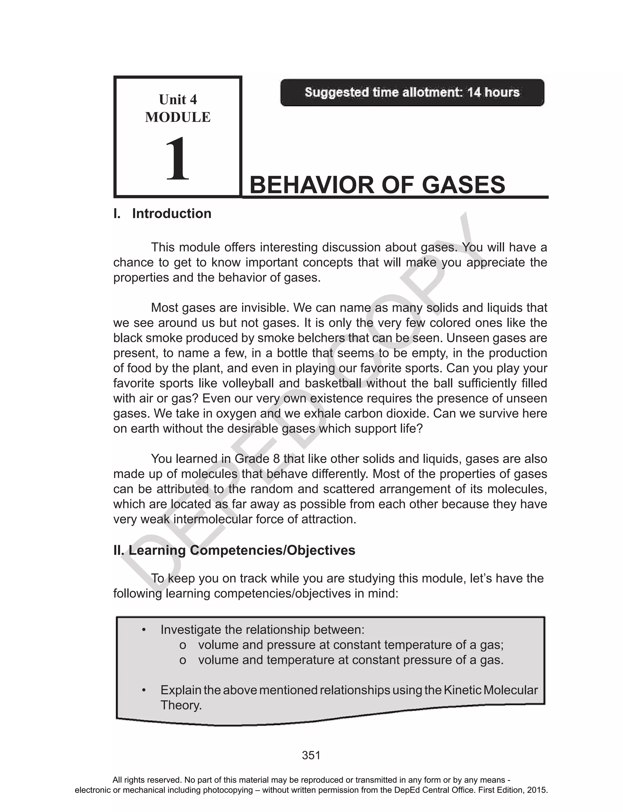 D
EPED
C
O
PY
351
I. Introduction
This module offers interesting discussion about gases. You will have a
chance to get to know important concepts that will make you appreciate the
properties and the behavior of gases.
Most gases are invisible. We can name as many solids and liquids that
we see around us but not gases. It is only the very few colored ones like the
black smoke produced by smoke belchers that can be seen. Unseen gases are
present, to name a few, in a bottle that seems to be empty, in the production
of food by the plant, and even in playing our favorite sports. Can you play your
favorite	sports	like	volleyball	and	basketball	without	the	ball	sufficiently	filled
with air or gas? Even our very own existence requires the presence of unseen
gases. We take in oxygen and we exhale carbon dioxide. Can we survive here
on earth without the desirable gases which support life?
You learned in Grade 8 that like other solids and liquids, gases are also
made up of molecules that behave differently. Most of the properties of gases
can be attributed to the random and scattered arrangement of its molecules,
which are located as far away as possible from each other because they have
very weak intermolecular force of attraction.
II. Learning Competencies/Objectives
To keep you on track while you are studying this module, let’s have the
following learning competencies/objectives in mind:
BEHAVIOR OF GASES
Unit 4
MODULE
1
• Investigate the relationship between:
o volume and pressure at constant temperature of a gas;
o volume and temperature at constant pressure of a gas.
• Explain the above mentioned relationships using the Kinetic Molecular
Theory.
All rights reserved. No part of this material may be reproduced or transmitted in any form or by any means -
electronic or mechanical including photocopying – without written permission from the DepEd Central Office. First Edition, 2015.
 