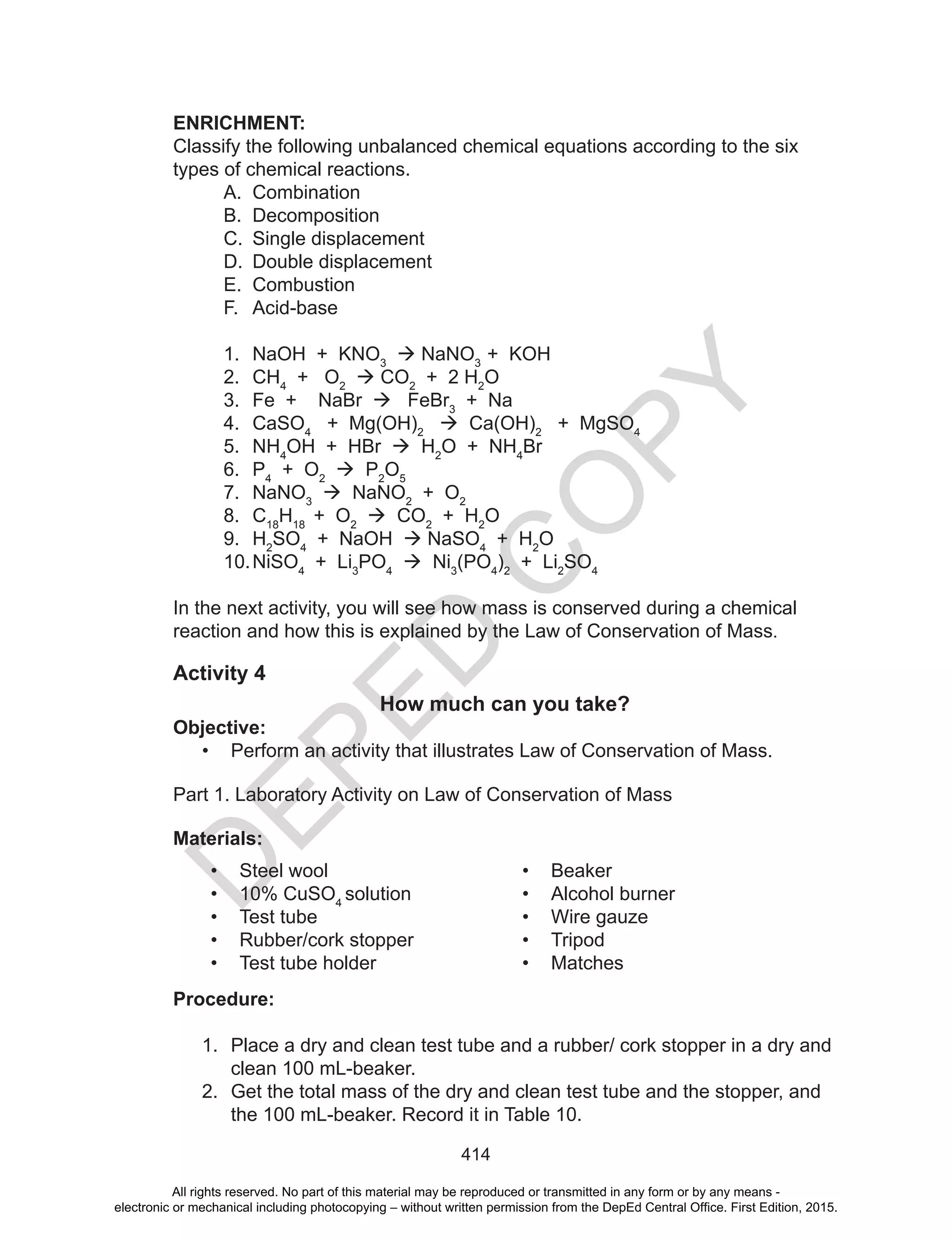 D
EPED
C
O
PY
414
In the next activity, you will see how mass is conserved during a chemical
reaction and how this is explained by the Law of Conservation of Mass.
Activity 4
How much can you take?
Objective:
• Perform an activity that illustrates Law of Conservation of Mass.
Part 1. Laboratory Activity on Law of Conservation of Mass
Materials:
• Steel wool
• 10% CuSO4
solution
• Test tube
• Rubber/cork stopper
• Test tube holder
• Beaker
• Alcohol burner
• Wire gauze
• Tripod
• Matches
Procedure:
1. Place a dry and clean test tube and a rubber/ cork stopper in a dry and
clean 100 mL-beaker.
2. Get the total mass of the dry and clean test tube and the stopper, and
the 100 mL-beaker. Record it in Table 10.
ENRICHMENT:
Classify the following unbalanced chemical equations according to the six
types of chemical reactions.
A. Combination
B. Decomposition
C. Single displacement
D. Double displacement
E. Combustion
F. Acid-base
1. NaOH + KNO3
 NaNO3
+ KOH
2. CH4
+ O2
 CO2
+ 2 H2
O
3. Fe + NaBr  FeBr3
+ Na
4. CaSO4
+ Mg(OH)2
 Ca(OH)2
+ MgSO4
5. NH4
OH + HBr  H2
O + NH4
Br
6. P4
+ O2
 P2
O5
7. NaNO3
 NaNO2
+ O2
8. C18
H18
+ O2
 CO2
+ H2
O
9. H2
SO4
+ NaOH  NaSO4
+ H2
O
10.NiSO4
+ Li3
PO4
 Ni3
(PO4
)2
+ Li2
SO4
All rights reserved. No part of this material may be reproduced or transmitted in any form or by any means -
electronic or mechanical including photocopying – without written permission from the DepEd Central Office. First Edition, 2015.
 
