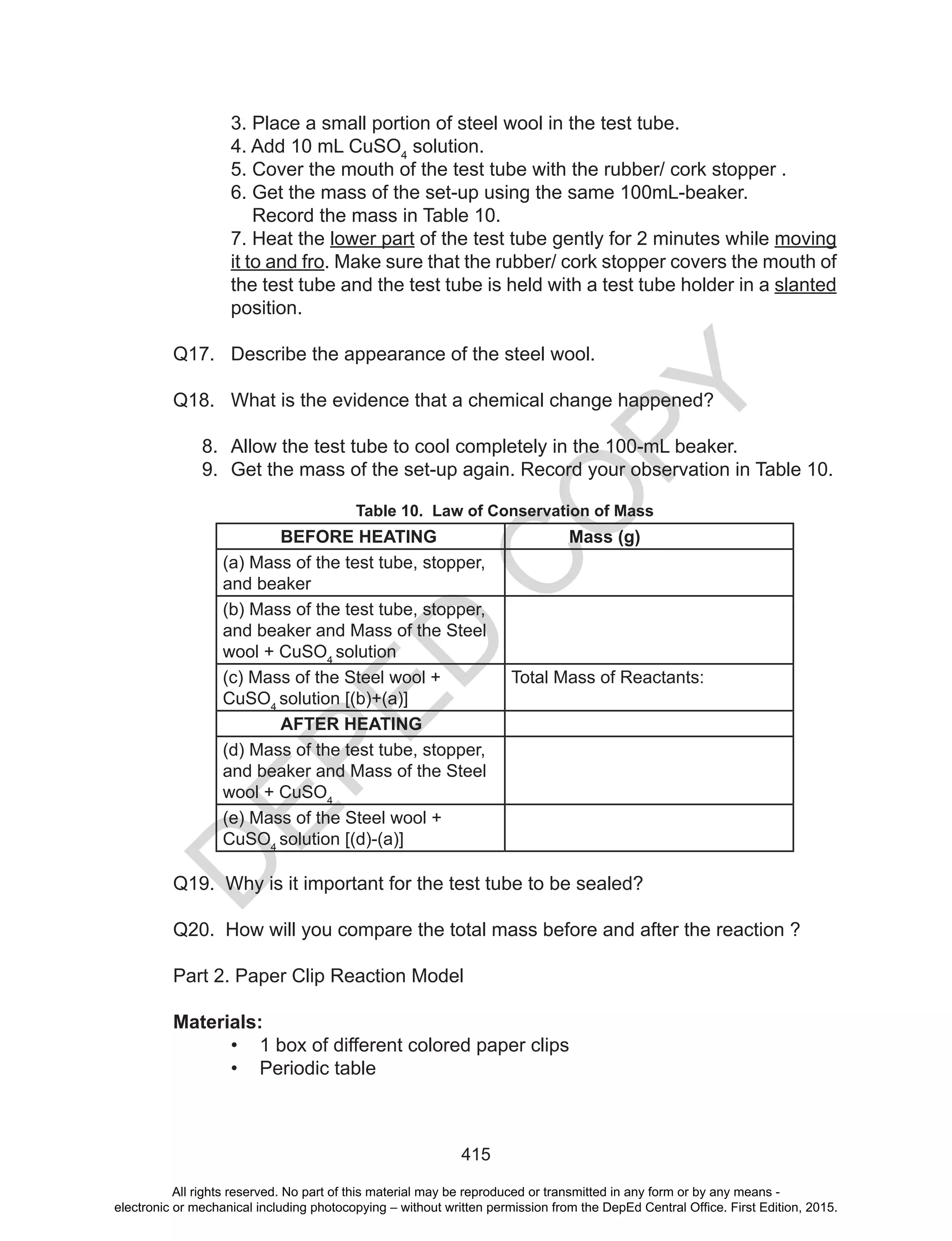 D
EPED
C
O
PY
415
3. Place a small portion of steel wool in the test tube.
4. Add 10 mL CuSO4
solution.
5. Cover the mouth of the test tube with the rubber/ cork stopper .
6. Get the mass of the set-up using the same 100mL-beaker.
Record the mass in Table 10.
7. Heat the lower part of the test tube gently for 2 minutes while moving
it to and fro. Make sure that the rubber/ cork stopper covers the mouth of
the test tube and the test tube is held with a test tube holder in a slanted
position.
Q17. Describe the appearance of the steel wool.
Q18. What is the evidence that a chemical change happened?
8. Allow the test tube to cool completely in the 100-mL beaker.
9. Get the mass of the set-up again. Record your observation in Table 10.
Table 10. Law of Conservation of Mass
BEFORE HEATING Mass (g)
(a) Mass of the test tube, stopper,
and beaker
(b) Mass of the test tube, stopper,
and beaker and Mass of the Steel
wool + CuSO4
solution
(c) Mass of the Steel wool +
CuSO4
solution [(b)+(a)]
Total Mass of Reactants:
AFTER HEATING
(d) Mass of the test tube, stopper,
and beaker and Mass of the Steel
wool + CuSO4
(e) Mass of the Steel wool +
CuSO4
solution [(d)-(a)]
Q19. Why is it important for the test tube to be sealed?
Q20. How will you compare the total mass before and after the reaction ?
Part 2. Paper Clip Reaction Model
Materials:
• 1 box of different colored paper clips
• Periodic table
All rights reserved. No part of this material may be reproduced or transmitted in any form or by any means -
electronic or mechanical including photocopying – without written permission from the DepEd Central Office. First Edition, 2015.
 