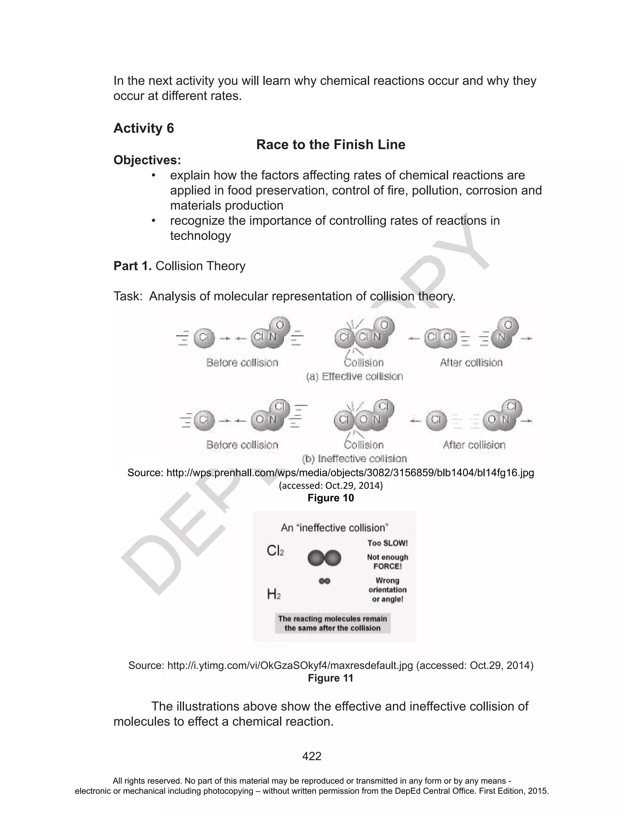 D
EPED
C
O
PY
422
In the next activity you will learn why chemical reactions occur and why they
occur at different rates.
Activity 6
Race to the Finish Line
Objectives:
• explain how the factors affecting rates of chemical reactions are
applied	in	food	preservation,	control	of	fire,	pollution,	corrosion	and	
materials production
• recognize the importance of controlling rates of reactions in
technology
Part 1. Collision Theory
Task: Analysis of molecular representation of collision theory.
Source: http://wps.prenhall.com/wps/media/objects/3082/3156859/blb1404/bl14fg16.jpg
(accessed: Oct.29, 2014)
Figure 10
Source: http://i.ytimg.com/vi/OkGzaSOkyf4/maxresdefault.jpg (accessed: Oct.29, 2014)
Figure 11
The illustrations above show the effective and ineffective collision of
molecules to effect a chemical reaction.
All rights reserved. No part of this material may be reproduced or transmitted in any form or by any means -
electronic or mechanical including photocopying – without written permission from the DepEd Central Office. First Edition, 2015.
 
