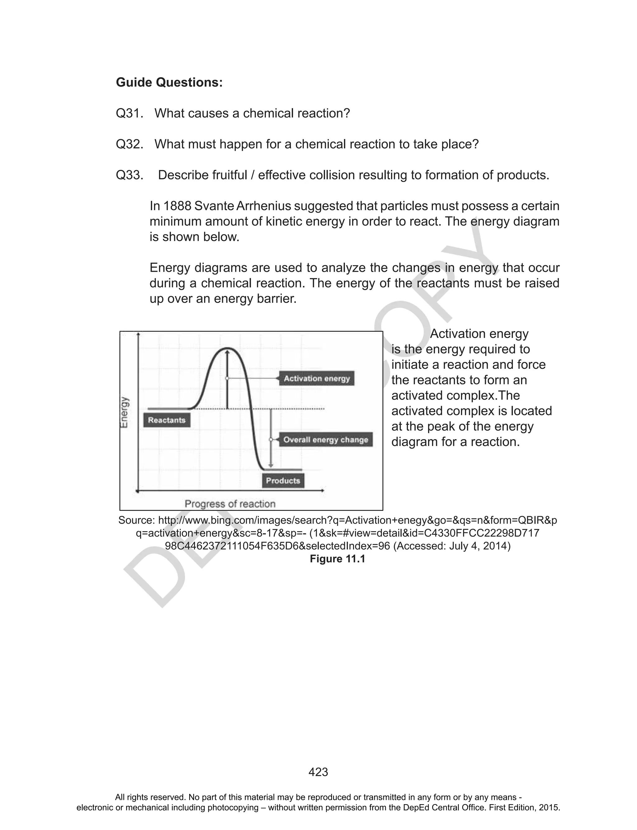 D
EPED
C
O
PY
423
Guide Questions:
Q31. What causes a chemical reaction?
Q32. What must happen for a chemical reaction to take place?
Q33. Describe fruitful / effective collision resulting to formation of products.
In 1888 Svante Arrhenius suggested that particles must possess a certain
minimum amount of kinetic energy in order to react. The energy diagram
is shown below.
Energy diagrams are used to analyze the changes in energy that occur
during a chemical reaction. The energy of the reactants must be raised
up over an energy barrier.
Activation energy
is the energy required to
initiate a reaction and force
the reactants to form an
activated complex.The
activated complex is located
at the peak of the energy
diagram for a reaction.
Source: http://www.bing.com/images/search?q=Activation+enegy&go=&qs=n&form=QBIR&p
q=activation+energy&sc=8-17&sp=- (1&sk=#view=detail&id=C4330FFCC22298D717
98C4462372111054F635D6&selectedIndex=96 (Accessed: July 4, 2014)
Figure 11.1
All rights reserved. No part of this material may be reproduced or transmitted in any form or by any means -
electronic or mechanical including photocopying – without written permission from the DepEd Central Office. First Edition, 2015.
 