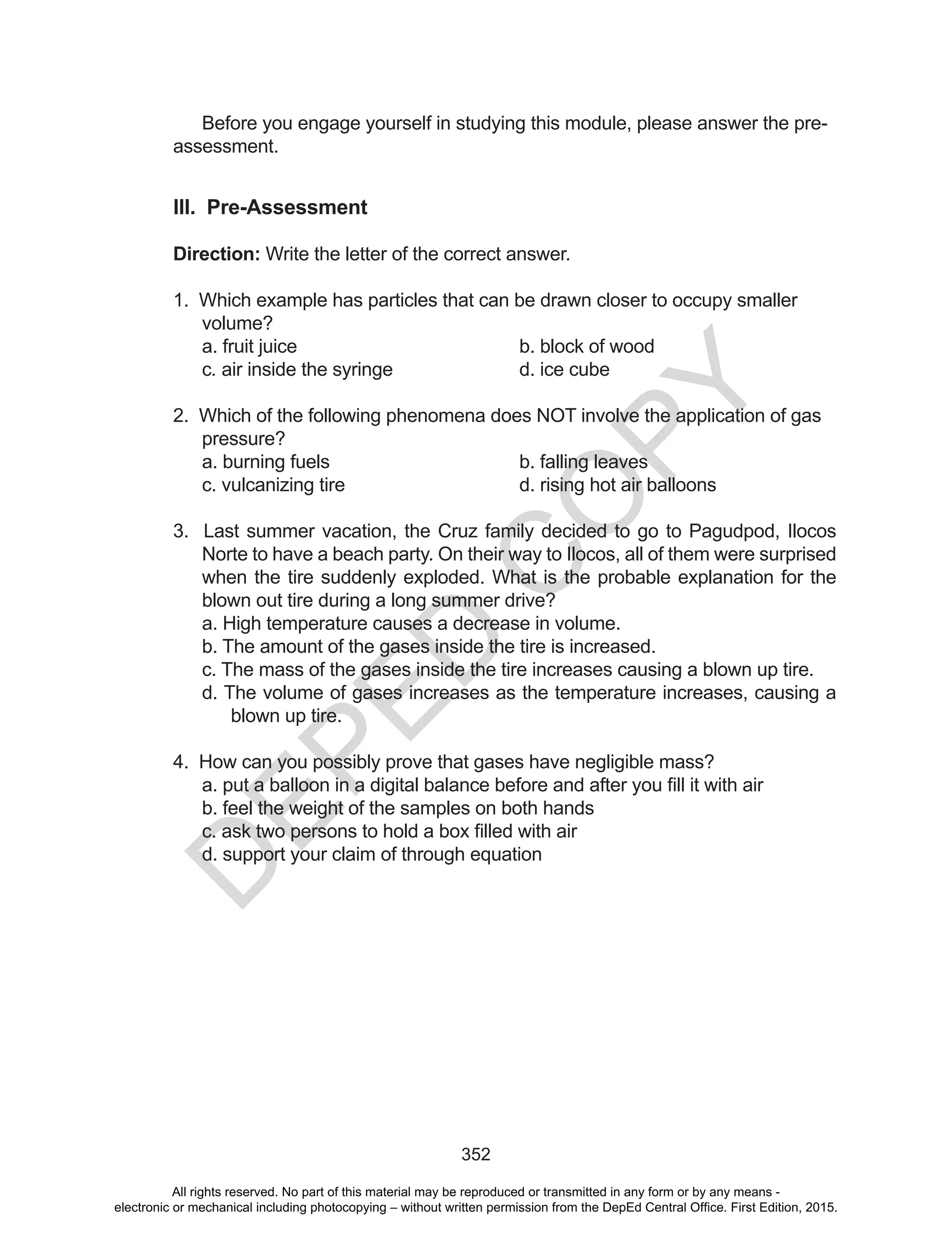 D
EPED
C
O
PY
352
Before you engage yourself in studying this module, please answer the pre-
assessment.
III. Pre-Assessment
Direction: Write the letter of the correct answer.
1. Which example has particles that can be drawn closer to occupy smaller
volume?
a. fruit juice b. block of wood
c. air inside the syringe d. ice cube
2. Which of the following phenomena does NOT involve the application of gas
pressure?
a. burning fuels b. falling leaves
c. vulcanizing tire d. rising hot air balloons
3. Last summer vacation, the Cruz family decided to go to Pagudpod, Ilocos
Norte to have a beach party. On their way to Ilocos, all of them were surprised
when the tire suddenly exploded. What is the probable explanation for the
blown out tire during a long summer drive?
a. High temperature causes a decrease in volume.
b. The amount of the gases inside the tire is increased.
c. The mass of the gases inside the tire increases causing a blown up tire.
d. The volume of gases increases as the temperature increases, causing a
blown up tire.
4. How can you possibly prove that gases have negligible mass?
a.	put	a	balloon	in	a	digital	balance	before	and	after	you	fill	it	with	air
b. feel the weight of the samples on both hands
c.	ask	two	persons	to	hold	a	box	filled	with	air
d. support your claim of through equation
All rights reserved. No part of this material may be reproduced or transmitted in any form or by any means -
electronic or mechanical including photocopying – without written permission from the DepEd Central Office. First Edition, 2015.
 