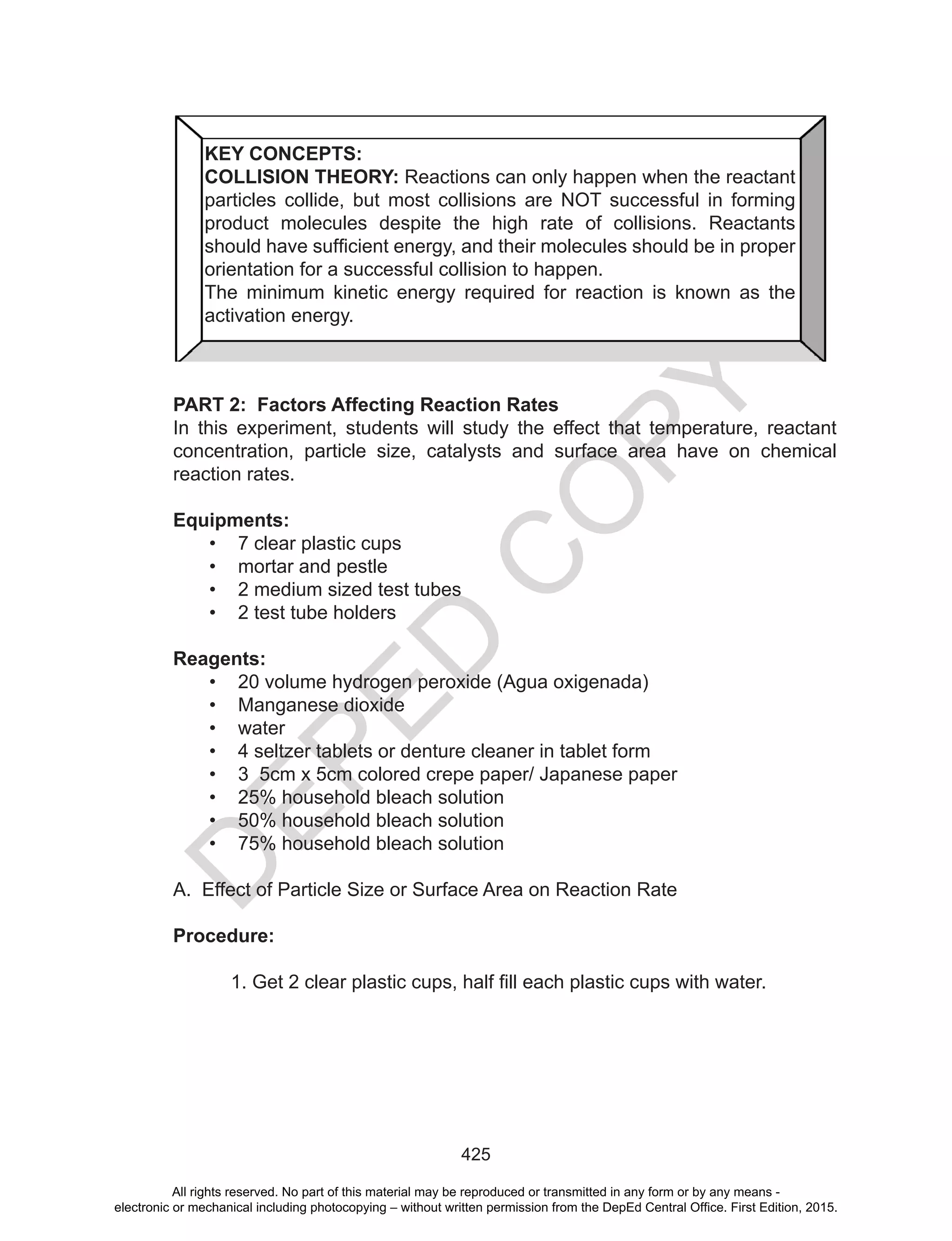 D
EPED
C
O
PY
425
PART 2: Factors Affecting Reaction Rates
In this experiment, students will study the effect that temperature, reactant
concentration, particle size, catalysts and surface area have on chemical
reaction rates.
Equipments:
• 7 clear plastic cups
• mortar and pestle
• 2 medium sized test tubes
• 2 test tube holders
Reagents:
• 20 volume hydrogen peroxide (Agua oxigenada)
• Manganese dioxide
• water
• 4 seltzer tablets or denture cleaner in tablet form
• 3 5cm x 5cm colored crepe paper/ Japanese paper
• 25% household bleach solution
• 50% household bleach solution
• 75% household bleach solution
A. Effect of Particle Size or Surface Area on Reaction Rate
Procedure:
1.	Get	2	clear	plastic	cups,	half	fill	each	plastic	cups	with	water.
KEY CONCEPTS:
COLLISION THEORY: Reactions can only happen when the reactant
particles collide, but most collisions are NOT successful in forming
product molecules despite the high rate of collisions. Reactants
should	have	sufficient	energy,	and	their	molecules	should	be	in	proper	
orientation for a successful collision to happen.
The minimum kinetic energy required for reaction is known as the
activation energy.
All rights reserved. No part of this material may be reproduced or transmitted in any form or by any means -
electronic or mechanical including photocopying – without written permission from the DepEd Central Office. First Edition, 2015.
 