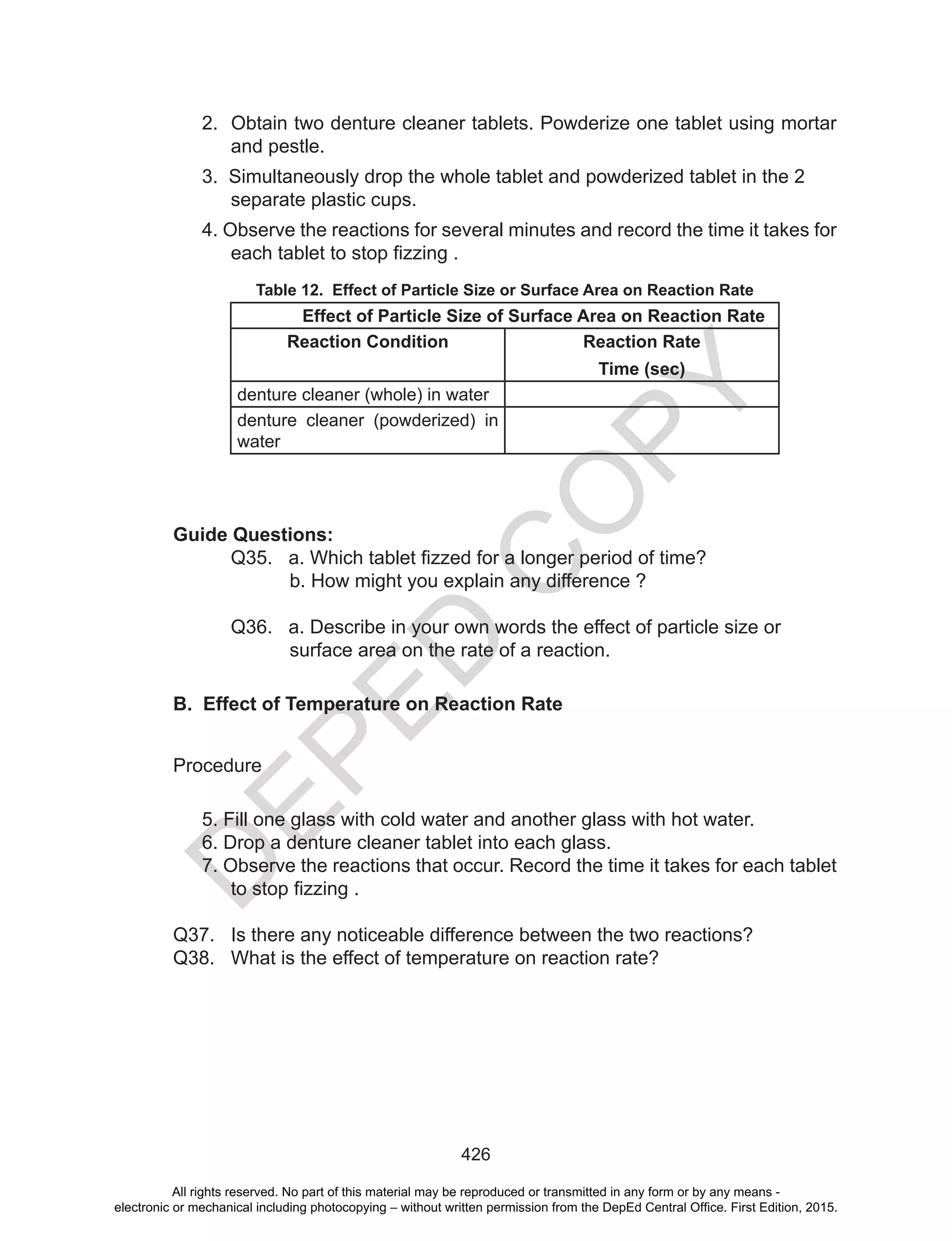 D
EPED
C
O
PY
426
2. Obtain two denture cleaner tablets. Powderize one tablet using mortar
and pestle.
3. Simultaneously drop the whole tablet and powderized tablet in the 2
separate plastic cups.
4. Observe the reactions for several minutes and record the time it takes for
each	tablet	to	stop	fizzing	.
Table 12. Effect of Particle Size or Surface Area on Reaction Rate
Effect of Particle Size of Surface Area on Reaction Rate
Reaction Condition Reaction Rate
Time (sec)
denture cleaner (whole) in water
denture cleaner (powderized) in
water
Guide Questions:
Q35.			a.	Which	tablet	fizzed	for	a	longer	period	of	time?
b. How might you explain any difference ?
Q36. a. Describe in your own words the effect of particle size or
surface area on the rate of a reaction.
B. Effect of Temperature on Reaction Rate
Procedure
5. Fill one glass with cold water and another glass with hot water.
6. Drop a denture cleaner tablet into each glass.
7. Observe the reactions that occur. Record the time it takes for each tablet
to	stop	fizzing	.
Q37. Is there any noticeable difference between the two reactions?
Q38. What is the effect of temperature on reaction rate?
All rights reserved. No part of this material may be reproduced or transmitted in any form or by any means -
electronic or mechanical including photocopying – without written permission from the DepEd Central Office. First Edition, 2015.
 