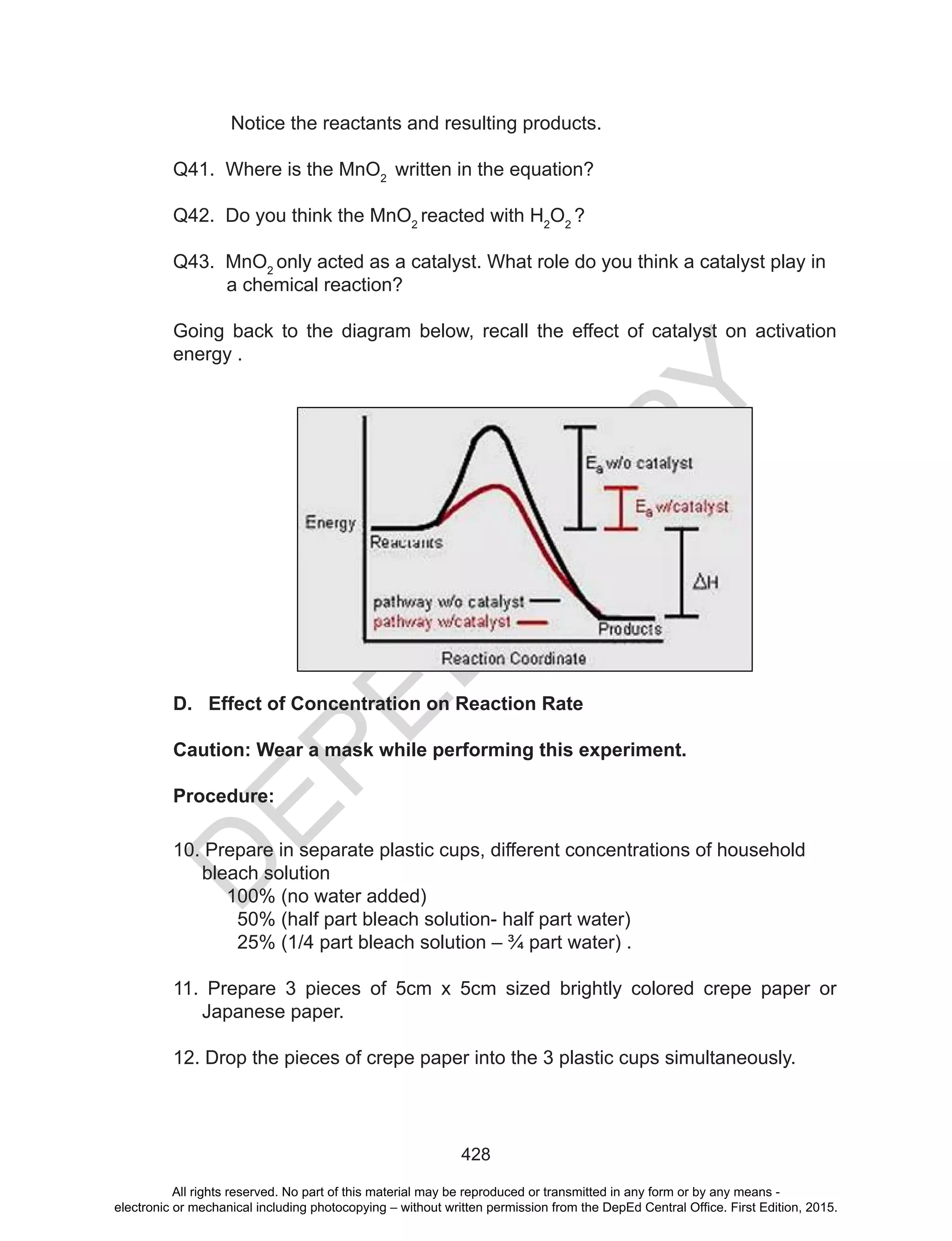 D
EPED
C
O
PY
428
Notice the reactants and resulting products.
Q41. Where is the MnO2
written in the equation?
Q42. Do you think the MnO2
reacted with H2
O2
?
Q43. MnO2
only acted as a catalyst. What role do you think a catalyst play in
a chemical reaction?
Going back to the diagram below, recall the effect of catalyst on activation
energy .
D. Effect of Concentration on Reaction Rate
Caution: Wear a mask while performing this experiment.
Procedure:
10. Prepare in separate plastic cups, different concentrations of household
bleach solution
100% (no water added)
50% (half part bleach solution- half part water)
25% (1/4 part bleach solution – ¾ part water) .
11. Prepare 3 pieces of 5cm x 5cm sized brightly colored crepe paper or
Japanese paper.
12. Drop the pieces of crepe paper into the 3 plastic cups simultaneously.
All rights reserved. No part of this material may be reproduced or transmitted in any form or by any means -
electronic or mechanical including photocopying – without written permission from the DepEd Central Office. First Edition, 2015.
 