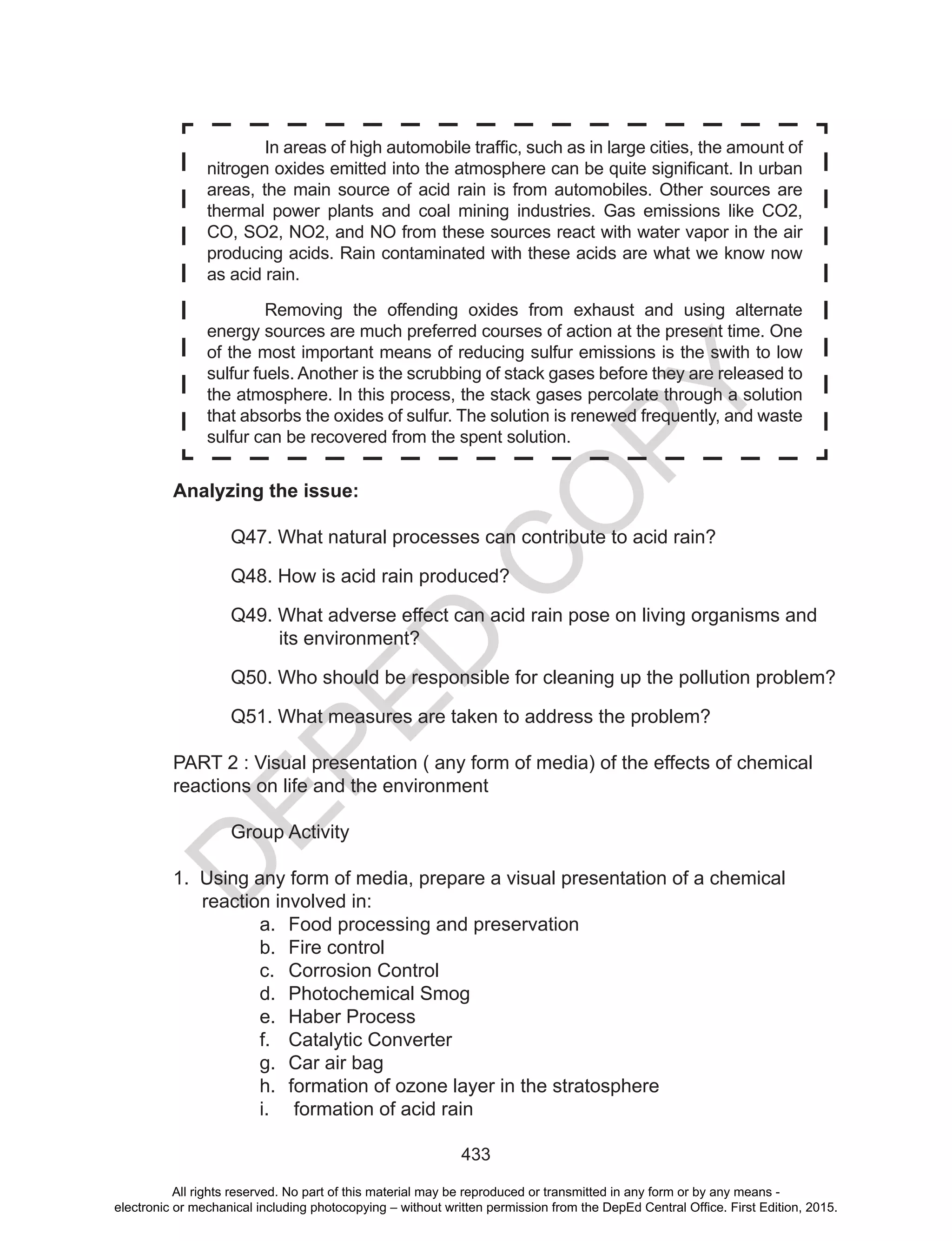 D
EPED
C
O
PY
433
Analyzing the issue:
Q47. What natural processes can contribute to acid rain?
Q48. How is acid rain produced?
Q49. What adverse effect can acid rain pose on living organisms and
its environment?
Q50. Who should be responsible for cleaning up the pollution problem?
Q51. What measures are taken to address the problem?
PART 2 : Visual presentation ( any form of media) of the effects of chemical
reactions on life and the environment
Group Activity
1. Using any form of media, prepare a visual presentation of a chemical
reaction involved in:
a. Food processing and preservation
b. Fire control
c. Corrosion Control
d. Photochemical Smog
e. Haber Process
f. Catalytic Converter
g. Car air bag
h. formation of ozone layer in the stratosphere
i. formation of acid rain
In	areas	of	high	automobile	traffic,	such	as	in	large	cities,	the	amount	of	
nitrogen	oxides	emitted	into	the	atmosphere	can	be	quite	significant.	In	urban	
areas, the main source of acid rain is from automobiles. Other sources are
thermal power plants and coal mining industries. Gas emissions like CO2,
CO, SO2, NO2, and NO from these sources react with water vapor in the air
producing acids. Rain contaminated with these acids are what we know now
as acid rain.
Removing the offending oxides from exhaust and using alternate
energy sources are much preferred courses of action at the present time. One
of the most important means of reducing sulfur emissions is the swith to low
sulfur fuels. Another is the scrubbing of stack gases before they are released to
the atmosphere. In this process, the stack gases percolate through a solution
that absorbs the oxides of sulfur. The solution is renewed frequently, and waste
sulfur can be recovered from the spent solution.
All rights reserved. No part of this material may be reproduced or transmitted in any form or by any means -
electronic or mechanical including photocopying – without written permission from the DepEd Central Office. First Edition, 2015.
 