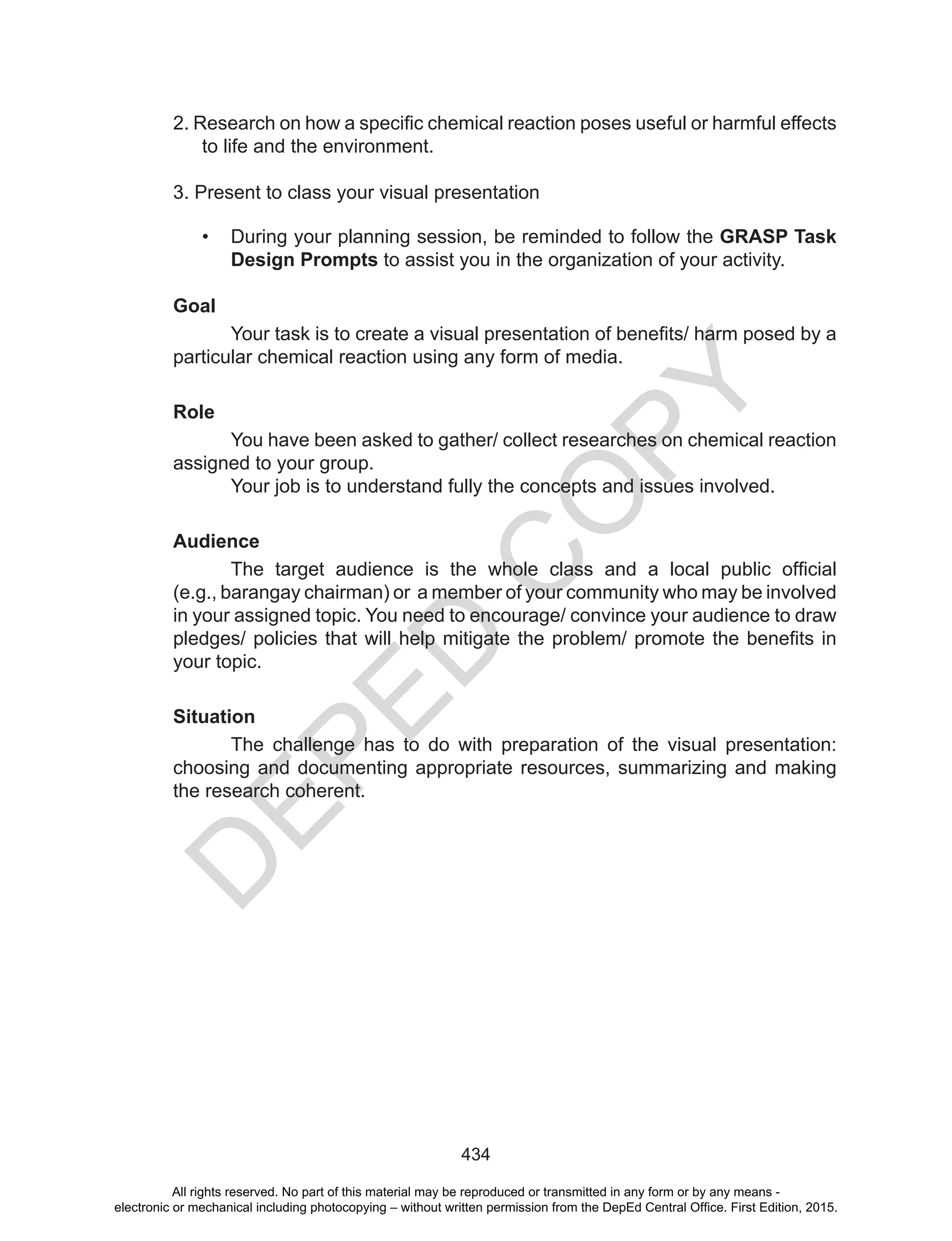 D
EPED
C
O
PY
434
2.	Research	on	how	a	specific	chemical	reaction	poses	useful	or	harmful	effects	
to life and the environment.
3. Present to class your visual presentation
• During your planning session, be reminded to follow the GRASP Task
Design Prompts to assist you in the organization of your activity.
Goal
	 Your	task	is	to	create	a	visual	presentation	of	benefits/	harm	posed	by	a
particular chemical reaction using any form of media.
Role
You have been asked to gather/ collect researches on chemical reaction
assigned to your group.
Your job is to understand fully the concepts and issues involved.
Audience
	 The	 target	 audience	 is	 the	 whole	 class	 and	 a	 local	 public	 official																													
(e.g., barangay chairman) or a member of your community who may be involved
in your assigned topic. You need to encourage/ convince your audience to draw
pledges/	policies	that	will	help	mitigate	the	problem/	promote	the	benefits	in	
your topic.
Situation
The challenge has to do with preparation of the visual presentation:
choosing and documenting appropriate resources, summarizing and making
the research coherent.
All rights reserved. No part of this material may be reproduced or transmitted in any form or by any means -
electronic or mechanical including photocopying – without written permission from the DepEd Central Office. First Edition, 2015.
 