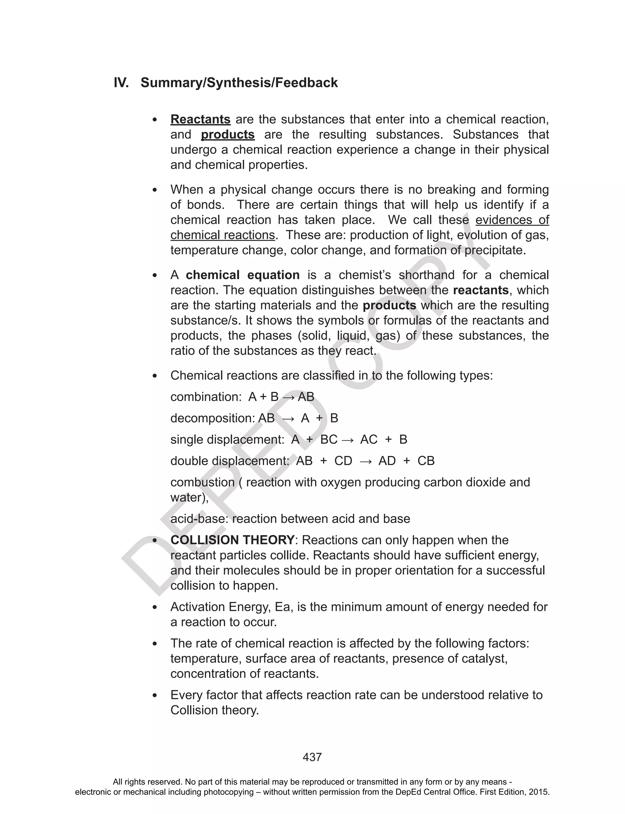 D
EPED
C
O
PY
437
IV. Summary/Synthesis/Feedback
• Reactants are the substances that enter into a chemical reaction,
and products are the resulting substances. Substances that
undergo a chemical reaction experience a change in their physical
and chemical properties.
• When a physical change occurs there is no breaking and forming
of bonds. There are certain things that will help us identify if a
chemical reaction has taken place. We call these evidences of
chemical reactions. These are: production of light, evolution of gas,
temperature change, color change, and formation of precipitate.
• A chemical equation is a chemist’s shorthand for a chemical
reaction. The equation distinguishes between the reactants, which
are the starting materials and the products which are the resulting
substance/s. It shows the symbols or formulas of the reactants and
products, the phases (solid, liquid, gas) of these substances, the
ratio of the substances as they react.
• Chemical	reactions	are	classified	in	to	the	following	types:	
combination:		A	+	B	→	AB	
decomposition:	AB		→		A		+		B	
single	displacement:		A		+		BC	→		AC		+		B	
double	displacement:		AB		+		CD		→		AD		+		CB	
combustion ( reaction with oxygen producing carbon dioxide and
water),
acid-base: reaction between acid and base
• COLLISION THEORY: Reactions can only happen when the
reactant	particles	collide.	Reactants	should	have	sufficient	energy,	
and their molecules should be in proper orientation for a successful
collision to happen.
• Activation Energy, Ea, is the minimum amount of energy needed for
a reaction to occur.
• The rate of chemical reaction is affected by the following factors:
temperature, surface area of reactants, presence of catalyst,
concentration of reactants.
• Every factor that affects reaction rate can be understood relative to
Collision theory.
All rights reserved. No part of this material may be reproduced or transmitted in any form or by any means -
electronic or mechanical including photocopying – without written permission from the DepEd Central Office. First Edition, 2015.
 