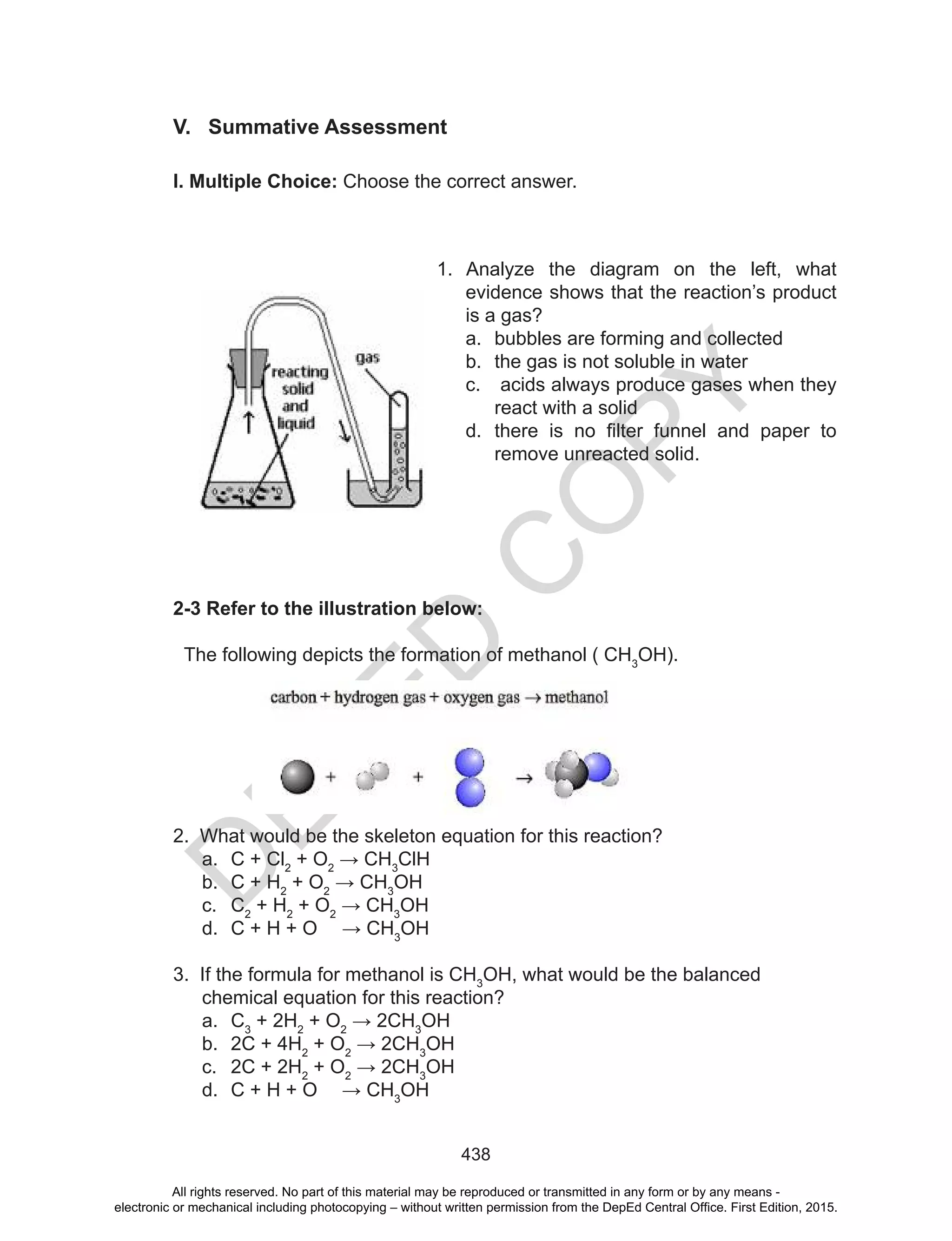 D
EPED
C
O
PY
438
V. Summative Assessment
I. Multiple Choice: Choose the correct answer.
1. Analyze the diagram on the left, what
evidence shows that the reaction’s product
is a gas?
a. bubbles are forming and collected
b. the gas is not soluble in water
c. acids always produce gases when they
react with a solid
d. there	 is	 no	 filter	 funnel	 and	 paper	 to	
remove unreacted solid.
2-3 Refer to the illustration below:
The following depicts the formation of methanol ( CH3
OH).
2. What would be the skeleton equation for this reaction?
a. C + Cl2
+ O2
	→	CH3
ClH
b. C + H2
+ O2
	→	CH3
OH
c. C2
+ H2
+ O2
	→	CH3
OH
d. C + H + O 				→	CH3
OH
3. If the formula for methanol is CH3
OH, what would be the balanced
chemical equation for this reaction?
a. C3
+ 2H2
+ O2
	→	2CH3
OH
b. 2C + 4H2
+ O2
	→	2CH3
OH
c. 2C + 2H2
+ O2
	→	2CH3
OH
d. C + H + O 				→	CH3
OH
All rights reserved. No part of this material may be reproduced or transmitted in any form or by any means -
electronic or mechanical including photocopying – without written permission from the DepEd Central Office. First Edition, 2015.
 