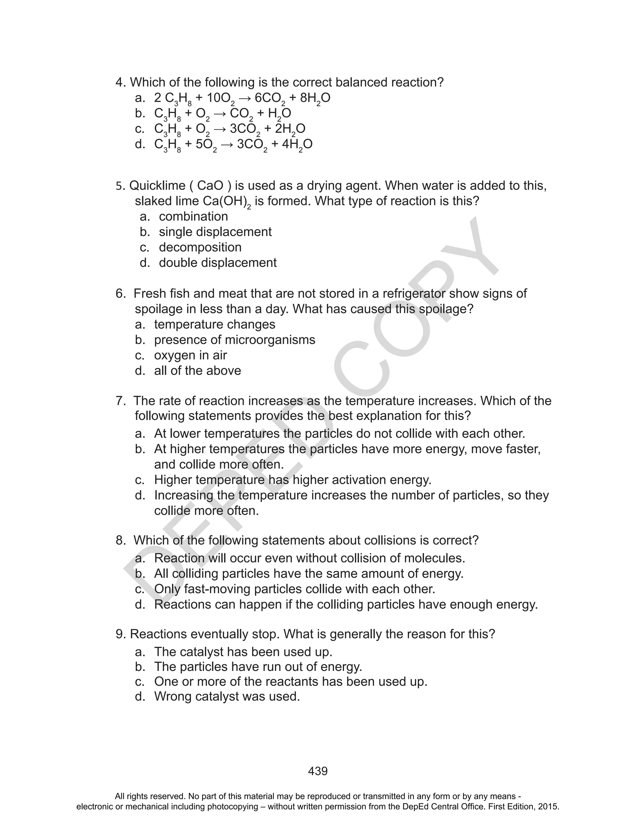 D
EPED
C
O
PY
439
4. Which of the following is the correct balanced reaction?
a. 2 C3
H8
+ 10O2
	→	6CO2
+ 8H2
O
b. C3
H8
+ O2
	→	CO2
+ H2
O
c. C3
H8
+ O2
	→	3CO2
+ 2H2
O
d. C3
H8
+ 5O2
	→	3CO2
+ 4H2
O
5. Quicklime ( CaO ) is used as a drying agent. When water is added to this,
slaked lime Ca(OH)2
is formed. What type of reaction is this?
a. combination
b. single displacement
c. decomposition
d. double displacement
6.		Fresh	fish	and	meat	that	are	not	stored	in	a	refrigerator	show	signs	of	
spoilage in less than a day. What has caused this spoilage?
a. temperature changes
b. presence of microorganisms
c. oxygen in air
d. all of the above
7. The rate of reaction increases as the temperature increases. Which of the
following statements provides the best explanation for this?
a. At lower temperatures the particles do not collide with each other.
b. At higher temperatures the particles have more energy, move faster,
and collide more often.
c. Higher temperature has higher activation energy.
d. Increasing the temperature increases the number of particles, so they
collide more often.
8. Which of the following statements about collisions is correct?
a. Reaction will occur even without collision of molecules.
b. All colliding particles have the same amount of energy.
c. Only fast-moving particles collide with each other.
d. Reactions can happen if the colliding particles have enough energy.
9. Reactions eventually stop. What is generally the reason for this?
a. The catalyst has been used up.
b. The particles have run out of energy.
c. One or more of the reactants has been used up.
d. Wrong catalyst was used.
All rights reserved. No part of this material may be reproduced or transmitted in any form or by any means -
electronic or mechanical including photocopying – without written permission from the DepEd Central Office. First Edition, 2015.
 