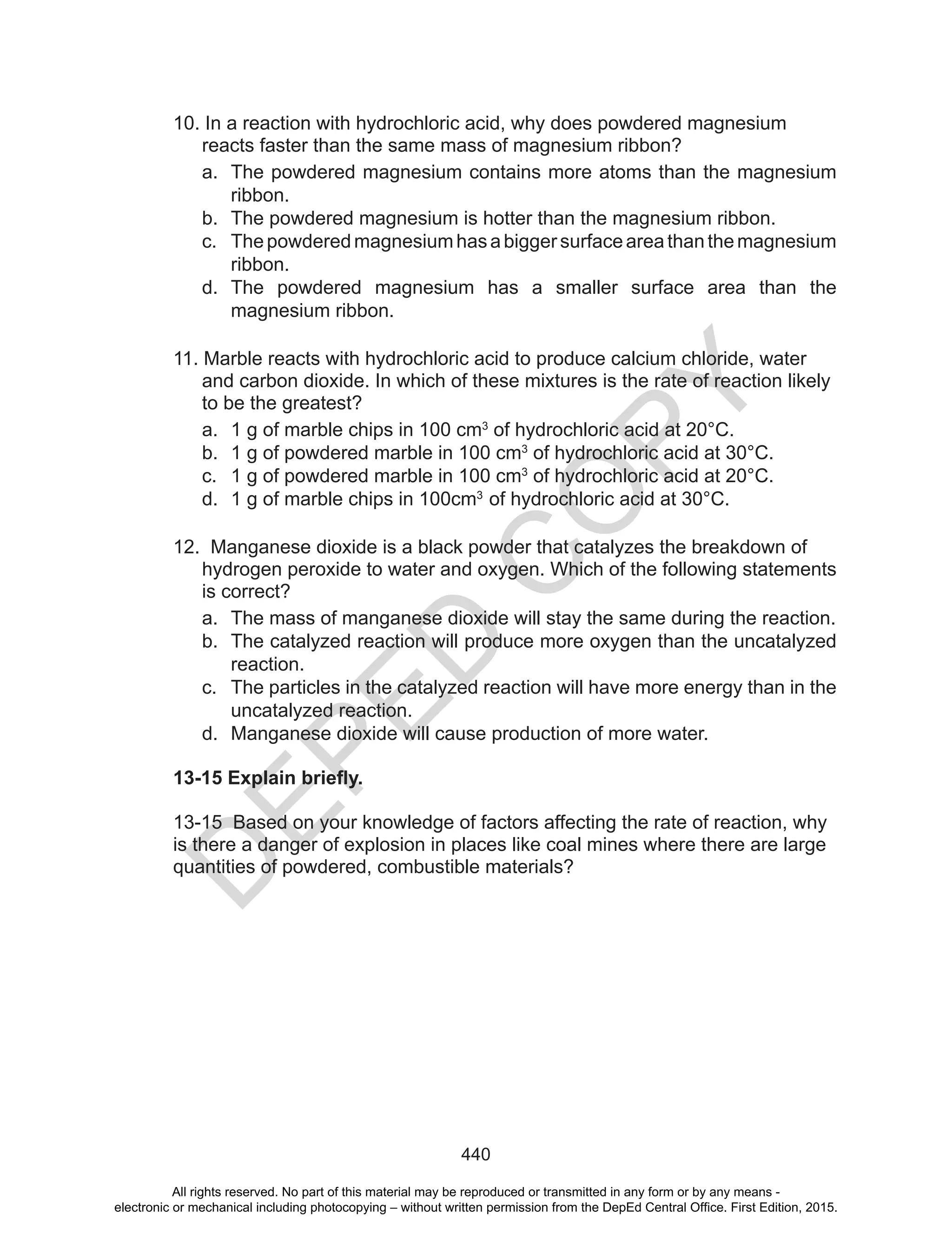D
EPED
C
O
PY
440
10. In a reaction with hydrochloric acid, why does powdered magnesium
reacts faster than the same mass of magnesium ribbon?
a. The powdered magnesium contains more atoms than the magnesium
ribbon.
b. The powdered magnesium is hotter than the magnesium ribbon.
c. Thepowderedmagnesiumhasabiggersurfaceareathanthemagnesium
ribbon.
d. The powdered magnesium has a smaller surface area than the
magnesium ribbon.
11. Marble reacts with hydrochloric acid to produce calcium chloride, water
and carbon dioxide. In which of these mixtures is the rate of reaction likely
to be the greatest?
a. 1 g of marble chips in 100 cm3
of hydrochloric acid at 20°C.
b. 1 g of powdered marble in 100 cm3
of hydrochloric acid at 30°C.
c. 1 g of powdered marble in 100 cm3
of hydrochloric acid at 20°C.
d. 1 g of marble chips in 100cm3
of hydrochloric acid at 30°C.
12. Manganese dioxide is a black powder that catalyzes the breakdown of
hydrogen peroxide to water and oxygen. Which of the following statements
is correct?
a. The mass of manganese dioxide will stay the same during the reaction.
b. The catalyzed reaction will produce more oxygen than the uncatalyzed
reaction.
c. The particles in the catalyzed reaction will have more energy than in the
uncatalyzed reaction.
d. Manganese dioxide will cause production of more water.
13-15 Explain briefly.
13-15 Based on your knowledge of factors affecting the rate of reaction, why
is there a danger of explosion in places like coal mines where there are large
quantities of powdered, combustible materials?
All rights reserved. No part of this material may be reproduced or transmitted in any form or by any means -
electronic or mechanical including photocopying – without written permission from the DepEd Central Office. First Edition, 2015.
 
