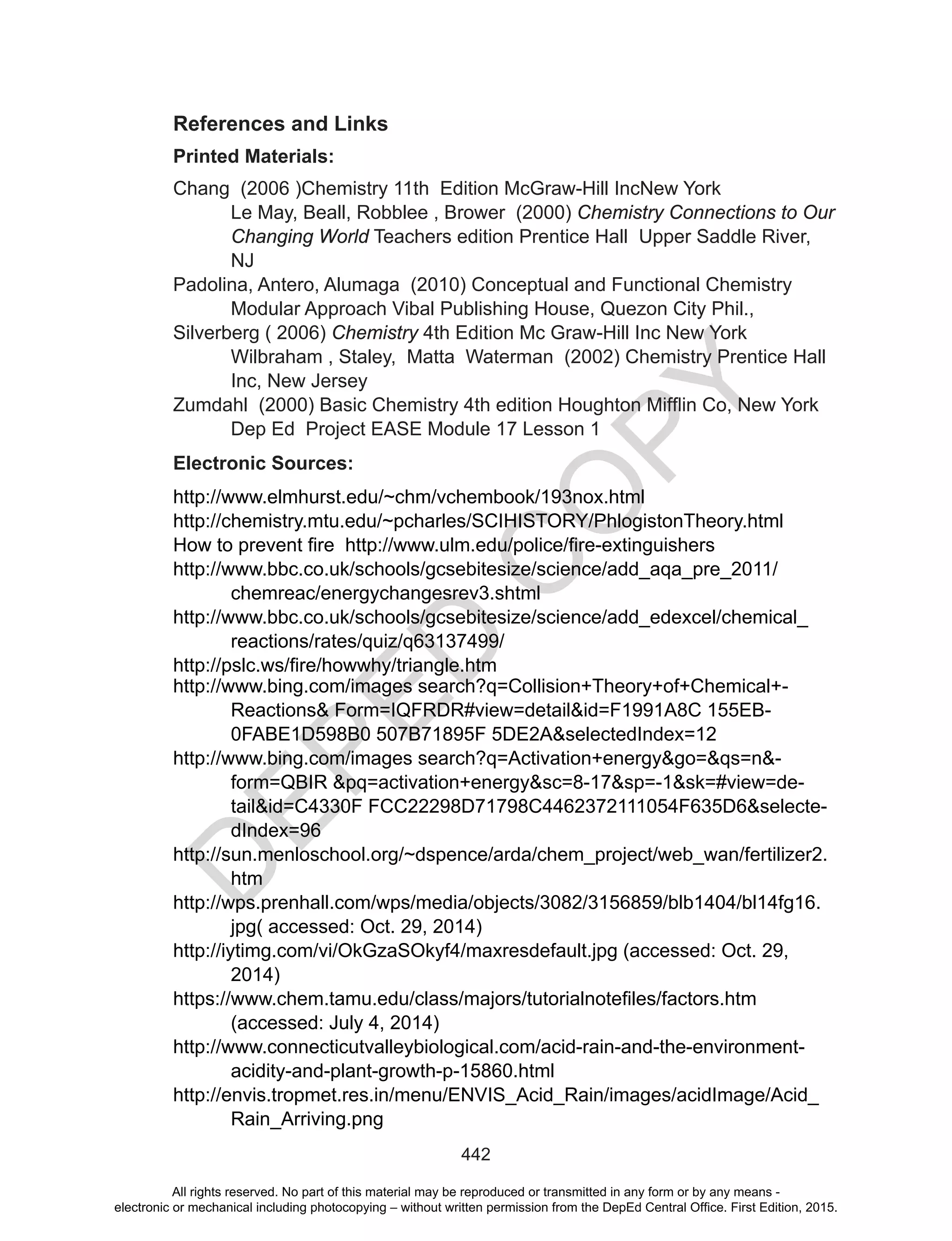 D
EPED
C
O
PY
442
References and Links
Printed Materials:
Chang (2006 )Chemistry 11th Edition McGraw-Hill IncNew York
Le May, Beall, Robblee , Brower (2000) Chemistry Connections to Our
Changing World Teachers edition Prentice Hall Upper Saddle River,
NJ
Padolina, Antero, Alumaga (2010) Conceptual and Functional Chemistry
Modular Approach Vibal Publishing House, Quezon City Phil.,
Silverberg ( 2006) Chemistry 4th Edition Mc Graw-Hill Inc New York
Wilbraham , Staley, Matta Waterman (2002) Chemistry Prentice Hall
Inc, New Jersey
Zumdahl		(2000)	Basic	Chemistry	4th	edition	Houghton	Mifflin	Co,	New	York
Dep Ed Project EASE Module 17 Lesson 1
Electronic Sources:
http://www.elmhurst.edu/~chm/vchembook/193nox.html
http://chemistry.mtu.edu/~pcharles/SCIHISTORY/PhlogistonTheory.html
How to	prevent	fire		http://www.ulm.edu/police/fire-extinguishers		
http://www.bbc.co.uk/schools/gcsebitesize/science/add_aqa_pre_2011/
chemreac/energychangesrev3.shtml
http://www.bbc.co.uk/schools/gcsebitesize/science/add_edexcel/chemical_
reactions/rates/quiz/q63137499/
http://pslc.ws/fire/howwhy/triangle.htm
http://www.bing.com/images search?q=Collision+Theory+of+Chemical+-
Reactions& Form=IQFRDR#view=detail&id=F1991A8C 155EB-
0FABE1D598B0 507B71895F 5DE2A&selectedIndex=12
http://www.bing.com/images search?q=Activation+energy&go=&qs=n&-
form=QBIR &pq=activation+energy&sc=8-17&sp=-1&sk=#view=de-
tail&id=C4330F FCC22298D71798C4462372111054F635D6&selecte-
dIndex=96
http://sun.menloschool.org/~dspence/arda/chem_project/web_wan/fertilizer2.
htm
http://wps.prenhall.com/wps/media/objects/3082/3156859/blb1404/bl14fg16.
jpg( accessed: Oct. 29, 2014)
http://iytimg.com/vi/OkGzaSOkyf4/maxresdefault.jpg (accessed: Oct. 29,
2014)
https://www.chem.tamu.edu/class/majors/tutorialnotefiles/factors.htm	
(accessed: July 4, 2014)
http://www.connecticutvalleybiological.com/acid-rain-and-the-environment-
acidity-and-plant-growth-p-15860.html
http://envis.tropmet.res.in/menu/ENVIS_Acid_Rain/images/acidImage/Acid_
Rain_Arriving.png
All rights reserved. No part of this material may be reproduced or transmitted in any form or by any means -
electronic or mechanical including photocopying – without written permission from the DepEd Central Office. First Edition, 2015.
 