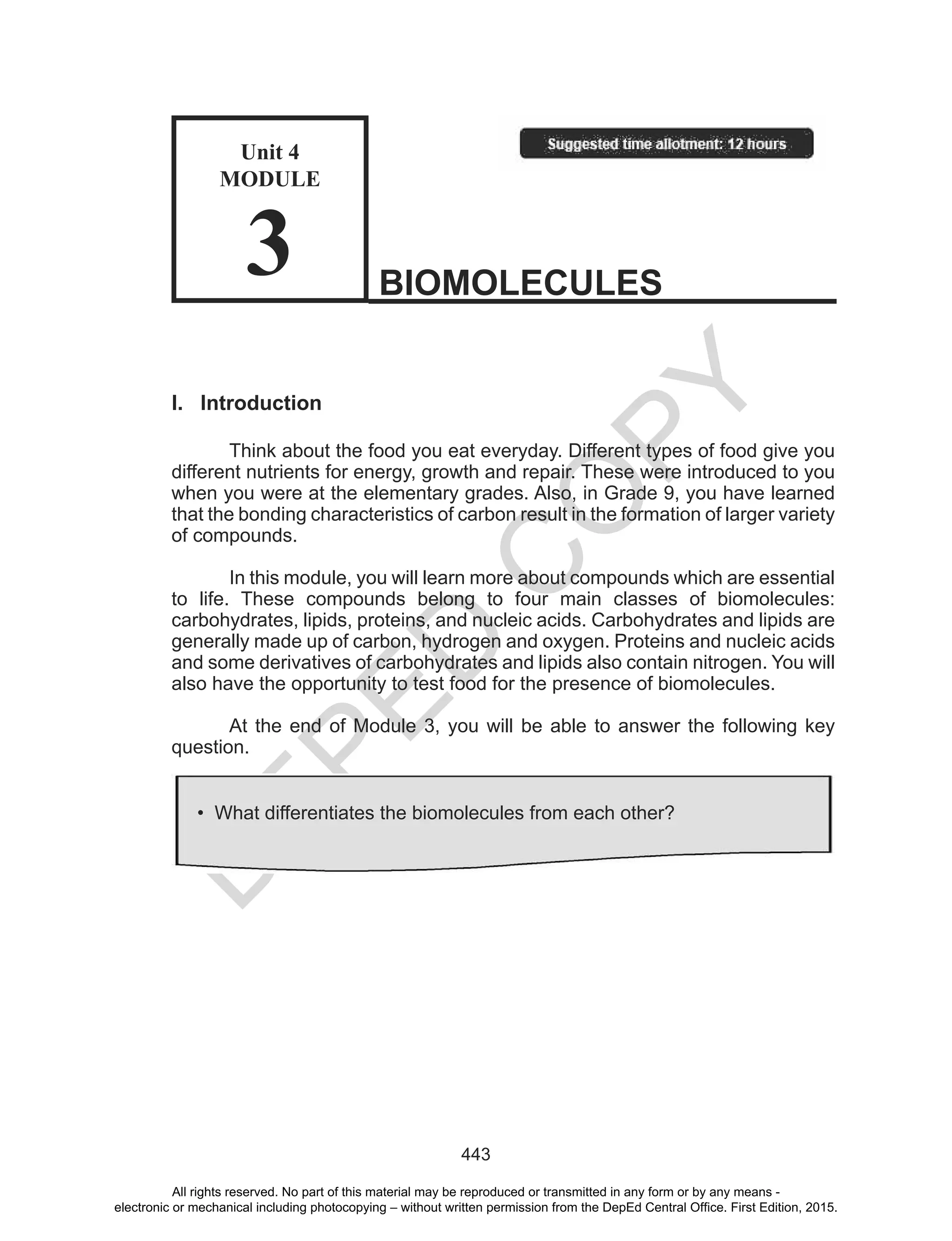 D
EPED
C
O
PY
443
I. Introduction
Think about the food you eat everyday. Different types of food give you
different nutrients for energy, growth and repair. These were introduced to you
when you were at the elementary grades. Also, in Grade 9, you have learned
that the bonding characteristics of carbon result in the formation of larger variety
of compounds.
In this module, you will learn more about compounds which are essential
to life. These compounds belong to four main classes of biomolecules:
carbohydrates, lipids, proteins, and nucleic acids. Carbohydrates and lipids are
generally made up of carbon, hydrogen and oxygen. Proteins and nucleic acids
and some derivatives of carbohydrates and lipids also contain nitrogen. You will
also have the opportunity to test food for the presence of biomolecules.
At the end of Module 3, you will be able to answer the following key
question.
BIOMOLECULES
Unit 4
MODULE
3
• What differentiates the biomolecules from each other?
All rights reserved. No part of this material may be reproduced or transmitted in any form or by any means -
electronic or mechanical including photocopying – without written permission from the DepEd Central Office. First Edition, 2015.
 