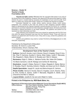 ii
Science – Grade 10
Teacher’s Guide
First Edition 2015
Republic Act 8293, section 176 states that: No copyright shall subsist in any work of
the Government of the Philippines. However, prior approval of the government agency or office
wherein the work is created shall be necessary for exploitation of such work for profit. Such
agency or office may, among other things, impose as a condition the payment of royalties.
Borrowed materials (i.e., songs, stories, poems, pictures, photos, brand names,
trademarks, etc.) included in this book are owned by their respective copyright holders.
DepEd is represented by the Filipinas Copyright Licensing Society (FILCOLS), Inc. in seeking
permission to use these materials from their respective copyright owners. All means have been
exhausted in seeking permission to use these materials. The publisher and authors do not
represent nor claim ownership over them.
Only institutions and companies which have entered an agreement with FILCOLS and
only within the agreed framework may copy from this Teacher’s Guide. Those who have not
entered in an agreement with FILCOLS must, if they wish to copy, contact the publishers and
authors directly.
Authors and publishers may email or contact FILCOLS at filcols@gmail.com or (02)
439-2204, respectively.
Published by the Department of Education
Secretary: Br. Armin A. Luistro FSC
Undersecretary: Dina S. Ocampo, PhD
Printed in the Philippines by: REX Book Store, Inc.
Department of Education-Instructional Materials Council Secretariat (DepEd-IMCS)
Office Address: 5th Floor Mabini Building, DepEd Complex
Meralco Avenue, Pasig City
Philippines 1600
Telefax: (02) 634-1054, 634-1072
E-mail Address: imcsetd@yahoo.com
Development Team of the Teacher’s Guide
Authors: Herma D. Acosta, Liza A. Alvarez, Dave G. Angeles, Ruby D. Arre,
Ma. Pilar P. Carmona, Aurelia S. Garcia, Arlen Gatpo, Judith F. Marcaida,
Ma. Regaele A. Olarte, Marivic S. Rosales and Nilo G. Salazar.
Reviewers: Eligio C. Obille Jr., Marlene Ferido, Ma. Helen DH Catalan,
Vic Marie Camacho, Lilia M. Rabago and Cerilina M. Maramag
Illustrators: Joseph V. Bales, Ramon C. Gatpo, Regaele A. Olarte, Marivic
S. Rosales, Ruel C. Quindoy, Antonio I. Basilla, and Jose Leo Vic O. Albaño
DepEd Specialists: Joseph R. Jacob and Maria Amparo R. Ventura
Photo Credits: Herma D. Acosta, Dave G. Angeles, Liza A. Alvarez, Ruby
D. Arre, Aurelia S. Garcia, Judith F. Marcaida, Regaele A. Olarte, Jane
Chavarria and Nilo G. Salazar,
Layout Artists: Joselito B. Asi and John Ralph G. Sotto
 