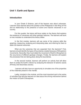 2
Unit 1: Earth and Space
Introduction
	 In your Grade 9 Science, part of the lessons was about volcanoes.
Learners have learned about the position of the Philippines in the Ring of Fire
and its relationship to the presence of active and inactive volcanoes in our
country.
	 For this quarter, the topics will focus solely on the theory that explains
the existence of volcanoes and other geologic features. The learners will work
on two modules to understand this theory better.
	 In the first module, learners will use some of the science skills like
graphing, measuring, analyzing and interpreting data, and inferring for them to
attain the desired outcomes.
	 What are the outcomes that are expected from the learners? First,
learners should identify the types of boundaries created because of lithospheric
movements. Secondly, they must relate the movement of Earth’s lithosphere to
the occurrence of different geologic changes. Finally, the learners will explain
the processes that are taking place along the boundaries.
	 In the second module, learners will perform an activity that will allow
them to probe the Earth’s interior by analyzing the behavior of seismic waves
(Primary and Secondary waves).
	 Learners will also have an opportunity to simulate one of the properties
of the materials present in the mantle.
	 Lastly, included in the module, and the most important part is the series
of activities that will give learners an idea about the driving mechanism behind
the motion of Earth’s lithosphere.
 