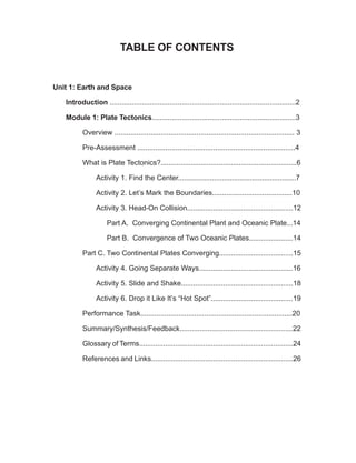 TABLE OF CONTENTS
Unit 1: Earth and Space
Introduction .............................................................................................2
Module 1: Plate Tectonics........................................................................3
Overview .......................................................................................... 3
Pre-Assessment ...............................................................................4
What is Plate Tectonics?....................................................................6
Activity 1. Find the Center...........................................................7
Activity 2. Let’s Mark the Boundaries........................................10
Activity 3. Head-On Collision.....................................................12
Part A. Converging Continental Plant and Oceanic Plate...14
Part B. Convergence of Two Oceanic Plates......................14
Part C. Two Continental Plates Converging.....................................15
Activity 4. Going Separate Ways...............................................16
Activity 5. Slide and Shake........................................................18
Activity 6. Drop it Like It’s “Hot Spot”.........................................19
Performance Task............................................................................20
Summary/Synthesis/Feedback.........................................................22
Glossary of Terms.............................................................................24
References and Links.......................................................................26
 