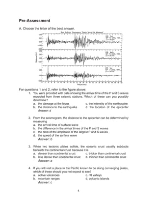 4
Pre-Assessment
A. Choose the letter of the best answer.
For questions 1 and 2, refer to the figure above:
1.	 You were provided with data showing the arrival time of the P and S waves
recorded from three seismic stations. Which of these can you possibly
determine?
a.	 the damage at the focus	 	 c. the intensity of the earthquake
b.	 the distance to the earthquake 	 d. the location of the epicenter
Answer: d
2.	 From the seismogram, the distance to the epicenter can be determined by
measuring
a.	 the arrival time of surface wave
b.	 the difference in the arrival times of the P and S waves
c.	 the ratio of the amplitude of the largest P and S waves
d.	 the speed of the surface wave
			 Answer: b
3.	 When two tectonic plates collide, the oceanic crust usually subducts
beneath the continental crust because it is
a.	 denser than continental crust		 c. thicker than continental crust
b.	 less dense than continental crust	 d. thinner than continental crust
			 Answer: a
4.	 If you will visit a place in the Pacific known to be along converging plates,
which of these should you not expect to see?
a.	 active volcanoes 			 c. rift valleys
b.	 mountain ranges			 d. volcanic islands
			 Answer: c
 