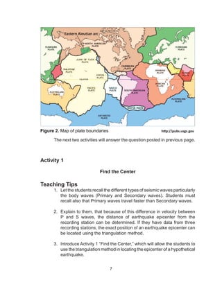 7
Figure 2. Map of plate boundaries				http://pubs.usgs.gov
	 The next two activities will answer the question posted in previous page.
Activity 1
Find the Center
Teaching Tips
1.	 Let the students recall the different types of seismic waves particularly
the body waves (Primary and Secondary waves). Students must
recall also that Primary waves travel faster than Secondary waves.
2.	 Explain to them, that because of this difference in velocity between
P and S waves, the distance of earthquake epicenter from the
recording station can be determined. If they have data from three
recording stations, the exact position of an earthquake epicenter can
be located using the triangulation method.
3.	 Introduce Activity 1 “Find the Center,” which will allow the students to
use the triangulation method in locating the epicenter of a hypothetical
earthquake.
 